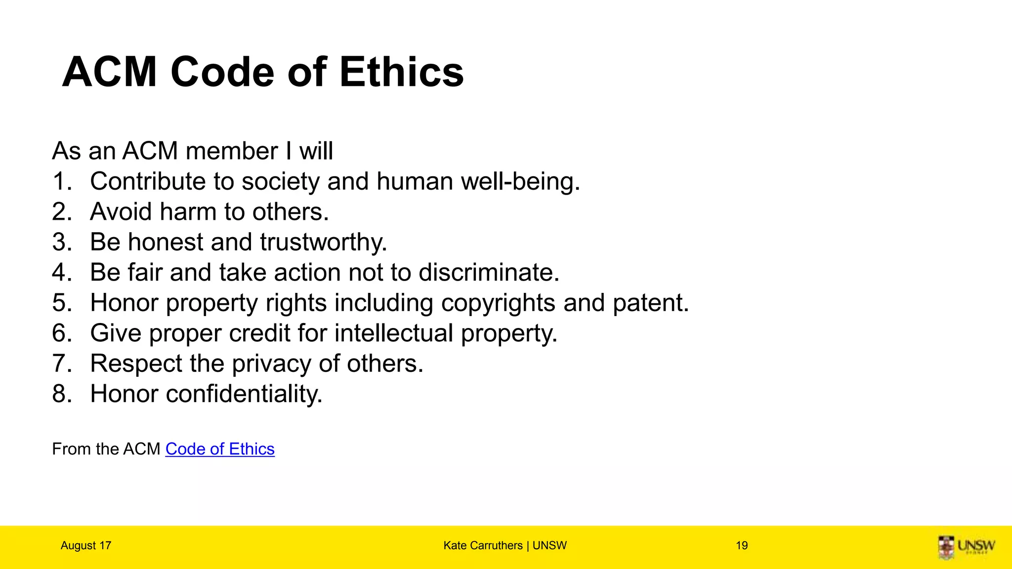 ACM Code of Ethics
August 17 Kate Carruthers | UNSW 19
As an ACM member I will
1. Contribute to society and human well-being.
2. Avoid harm to others.
3. Be honest and trustworthy.
4. Be fair and take action not to discriminate.
5. Honor property rights including copyrights and patent.
6. Give proper credit for intellectual property.
7. Respect the privacy of others.
8. Honor confidentiality.
From the ACM Code of Ethics
 