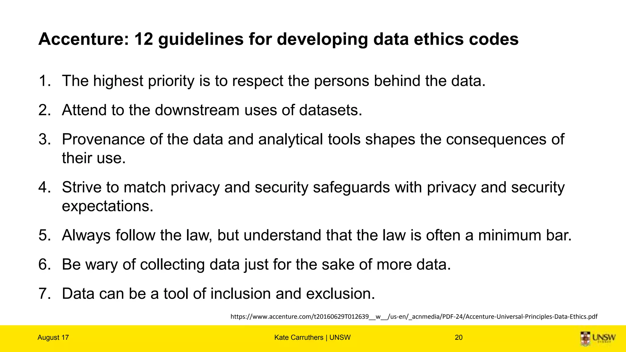 Accenture: 12 guidelines for developing data ethics codes
1. The highest priority is to respect the persons behind the data.
2. Attend to the downstream uses of datasets.
3. Provenance of the data and analytical tools shapes the consequences of
their use.
4. Strive to match privacy and security safeguards with privacy and security
expectations.
5. Always follow the law, but understand that the law is often a minimum bar.
6. Be wary of collecting data just for the sake of more data.
7. Data can be a tool of inclusion and exclusion.
August 17 Kate Carruthers | UNSW 20
https://www.accenture.com/t20160629T012639__w__/us-en/_acnmedia/PDF-24/Accenture-Universal-Principles-Data-Ethics.pdf
 