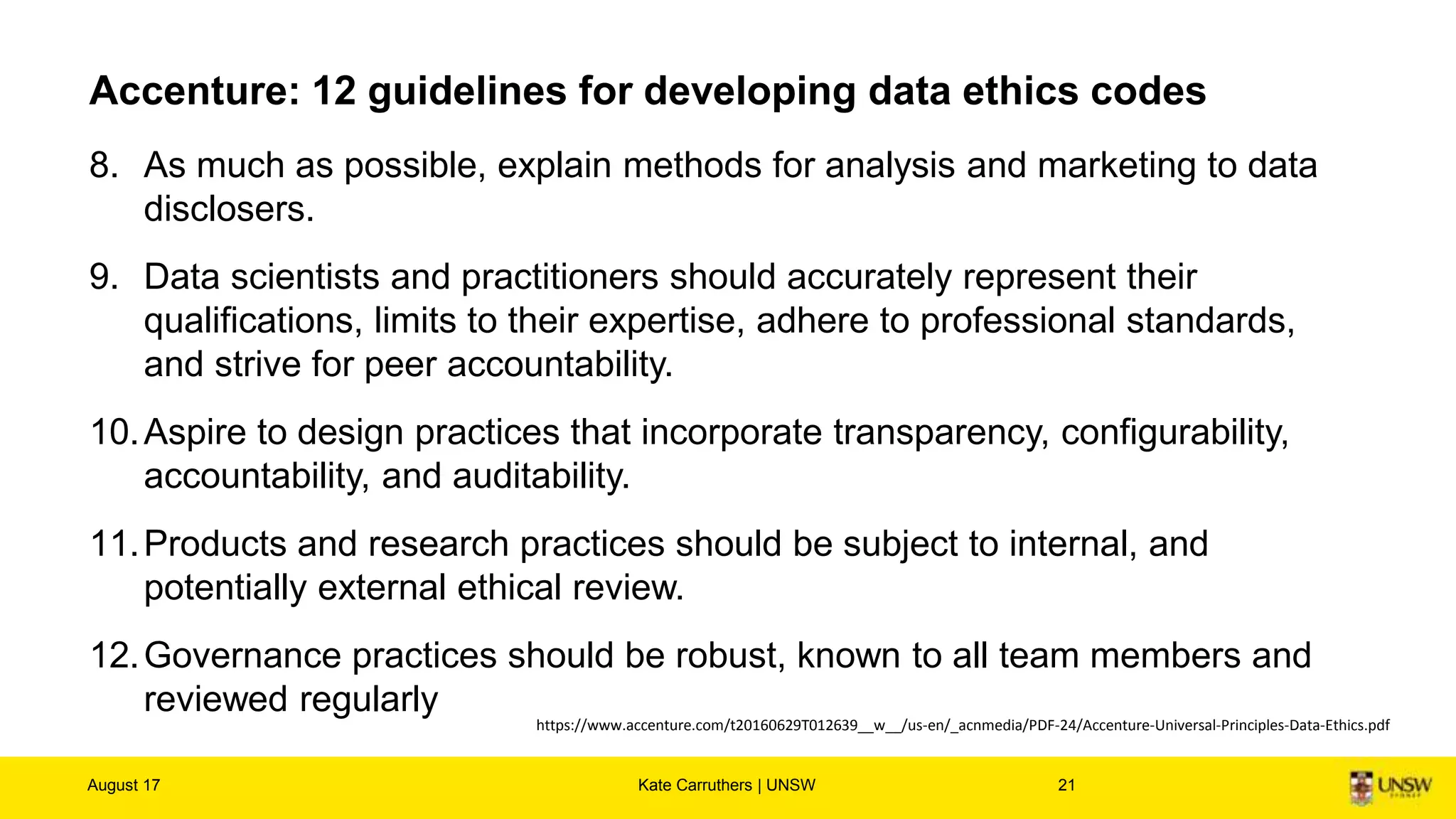 Accenture: 12 guidelines for developing data ethics codes
8. As much as possible, explain methods for analysis and marketing to data
disclosers.
9. Data scientists and practitioners should accurately represent their
qualifications, limits to their expertise, adhere to professional standards,
and strive for peer accountability.
10.Aspire to design practices that incorporate transparency, configurability,
accountability, and auditability.
11.Products and research practices should be subject to internal, and
potentially external ethical review.
12.Governance practices should be robust, known to all team members and
reviewed regularly
August 17 Kate Carruthers | UNSW 21
https://www.accenture.com/t20160629T012639__w__/us-en/_acnmedia/PDF-24/Accenture-Universal-Principles-Data-Ethics.pdf
 