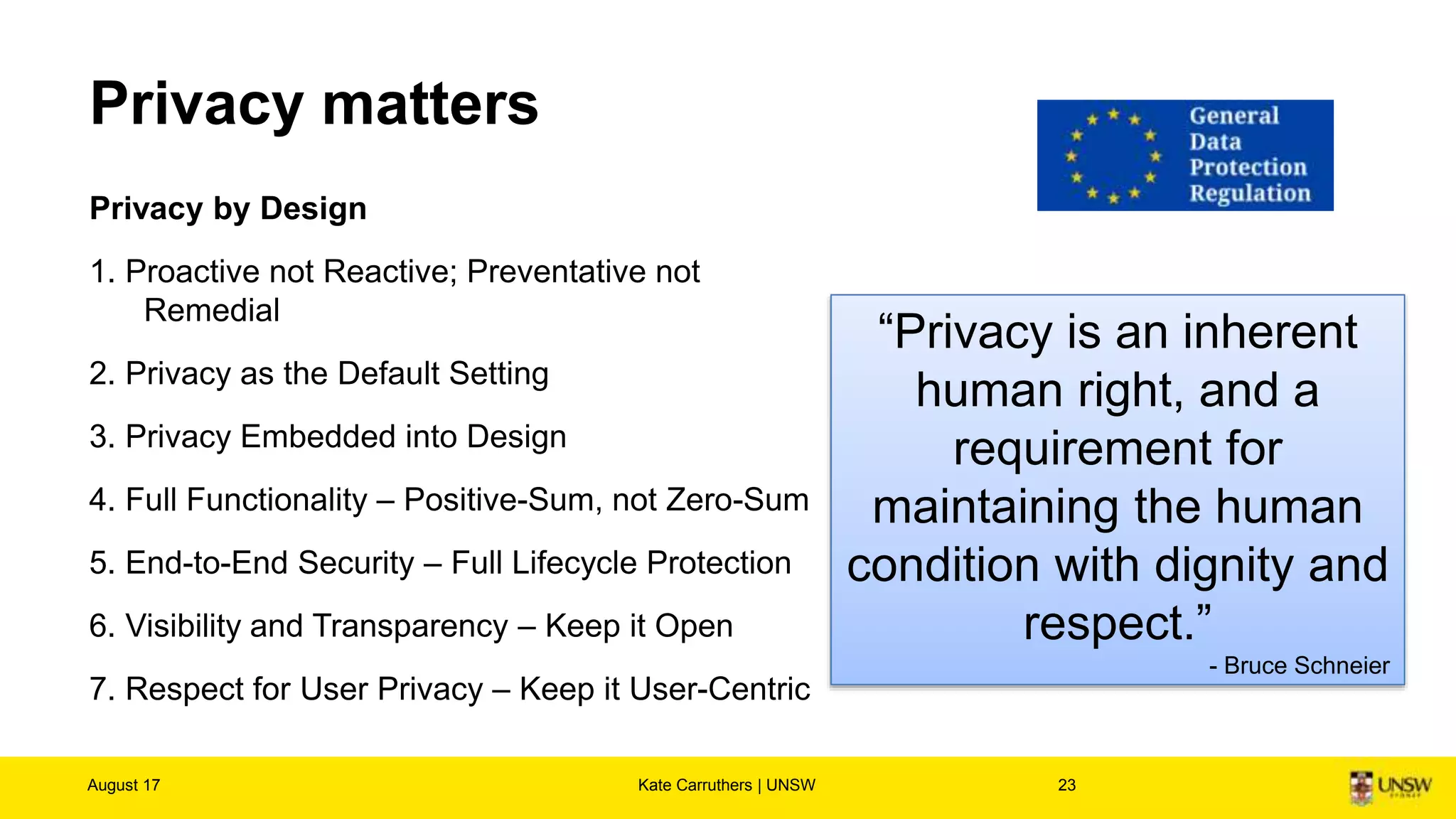 Privacy matters
Privacy by Design
1. Proactive not Reactive; Preventative not
Remedial
2. Privacy as the Default Setting
3. Privacy Embedded into Design
4. Full Functionality – Positive-Sum, not Zero-Sum
5. End-to-End Security – Full Lifecycle Protection
6. Visibility and Transparency – Keep it Open
7. Respect for User Privacy – Keep it User-Centric
August 17 Kate Carruthers | UNSW 23
“Privacy is an inherent
human right, and a
requirement for
maintaining the human
condition with dignity and
respect.”
- Bruce Schneier
 
