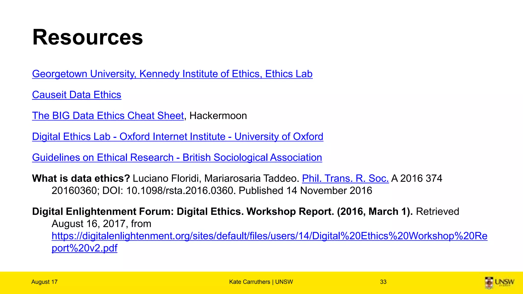 Resources
Georgetown University, Kennedy Institute of Ethics, Ethics Lab
Causeit Data Ethics
The BIG Data Ethics Cheat Sheet, Hackermoon
Digital Ethics Lab - Oxford Internet Institute - University of Oxford
Guidelines on Ethical Research - British Sociological Association
What is data ethics? Luciano Floridi, Mariarosaria Taddeo. Phil. Trans. R. Soc. A 2016 374
20160360; DOI: 10.1098/rsta.2016.0360. Published 14 November 2016
Digital Enlightenment Forum: Digital Ethics. Workshop Report. (2016, March 1). Retrieved August 16, 2017, from
https://digitalenlightenment.org/sites/default/files/users/14/Digital%20Ethics%20Workshop%20Report%20v2.pdf
A deep study on the concept of digital ethics. Maggiolini, Piercarlo. (2014).. Revista de Administração de
Empresas, 54(5), 585-591. https://dx.doi.org/10.1590/S0034-759020140511
August 17 Kate Carruthers | UNSW 33
 