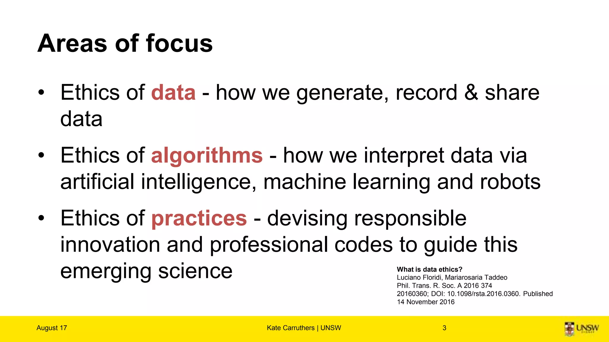 Digital Ethics?
“A few guidelines are useful in most situations:
• Use the golden rule: ask yourself how you would like to be treated
as a human being, citizen or customer.
• There are always unintended consequences: embrace new positive
uses of technology, and block undesirable uses.
• Success usually comes from exercising discipline and self-restraint
in using technology, rather than pushing the limits.”
August 17 Kate Carruthers | UNSW 3
Goasduff, C. L. (2016, March 07). Kick-Start the Conversation on Digital Ethics. Retrieved August 15, 2017, from
http://www.gartner.com/smarterwithgartner/kick-start-the-conversation-on-digital-ethics/
 