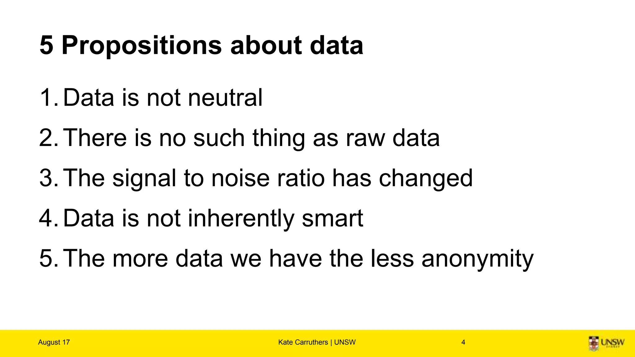 Areas of focus
• Ethics of data - how we generate, record & share
data
• Ethics of algorithms - how we interpret data via
artificial intelligence, machine learning and robots
• Ethics of practices - devising responsible
innovation and professional codes to guide this
emerging science
August 17 Kate Carruthers | UNSW 4
What is data ethics?
Luciano Floridi, Mariarosaria Taddeo
Phil. Trans. R. Soc. A 2016 374
20160360; DOI: 10.1098/rsta.2016.0360. Published
14 November 2016
 