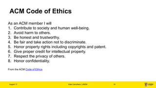ACM Code of Ethics
August 17 Kate Carruthers | UNSW 19
As an ACM member I will
1. Contribute to society and human well-bei...