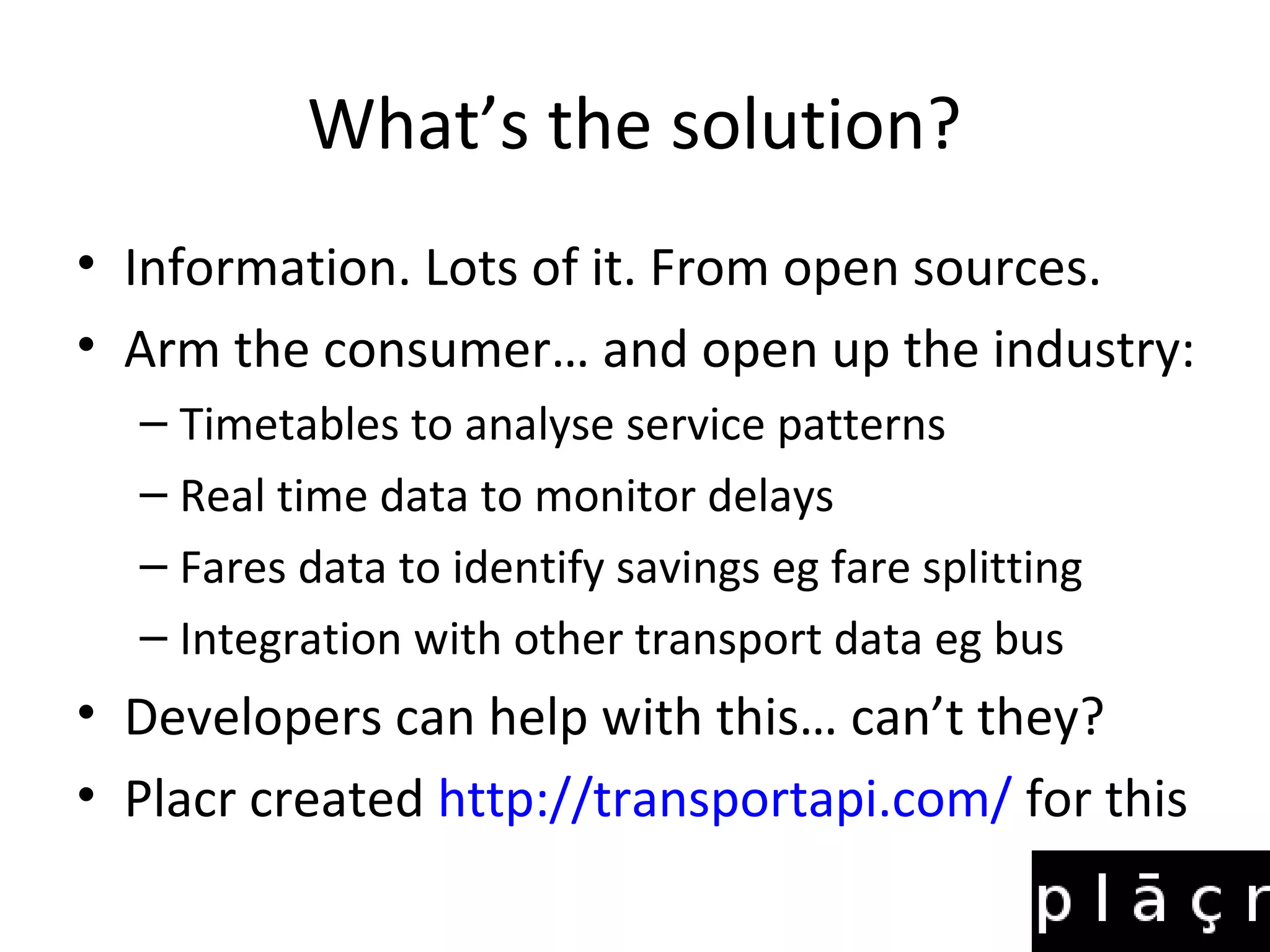 What’s the solution?
• Information. Lots of it. From open sources.
• Arm the consumer… and open up the industry:
  – Timetables to analyse service patterns
  – Real time data to monitor delays
  – Fares data to identify savings eg fare splitting
  – Integration with other transport data eg bus
• Developers can help with this… can’t they?
• Placr created http://transportapi.com/ for this
 