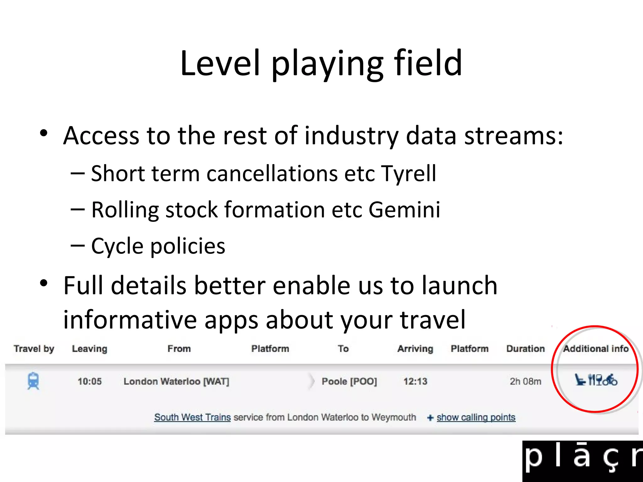 Level playing field
• Access to the rest of industry data streams:
  – Short term cancellations etc Tyrell
  – Rolling stock formation etc Gemini
  – Cycle policies
• Full details better enable us to launch
  informative apps about your travel
 