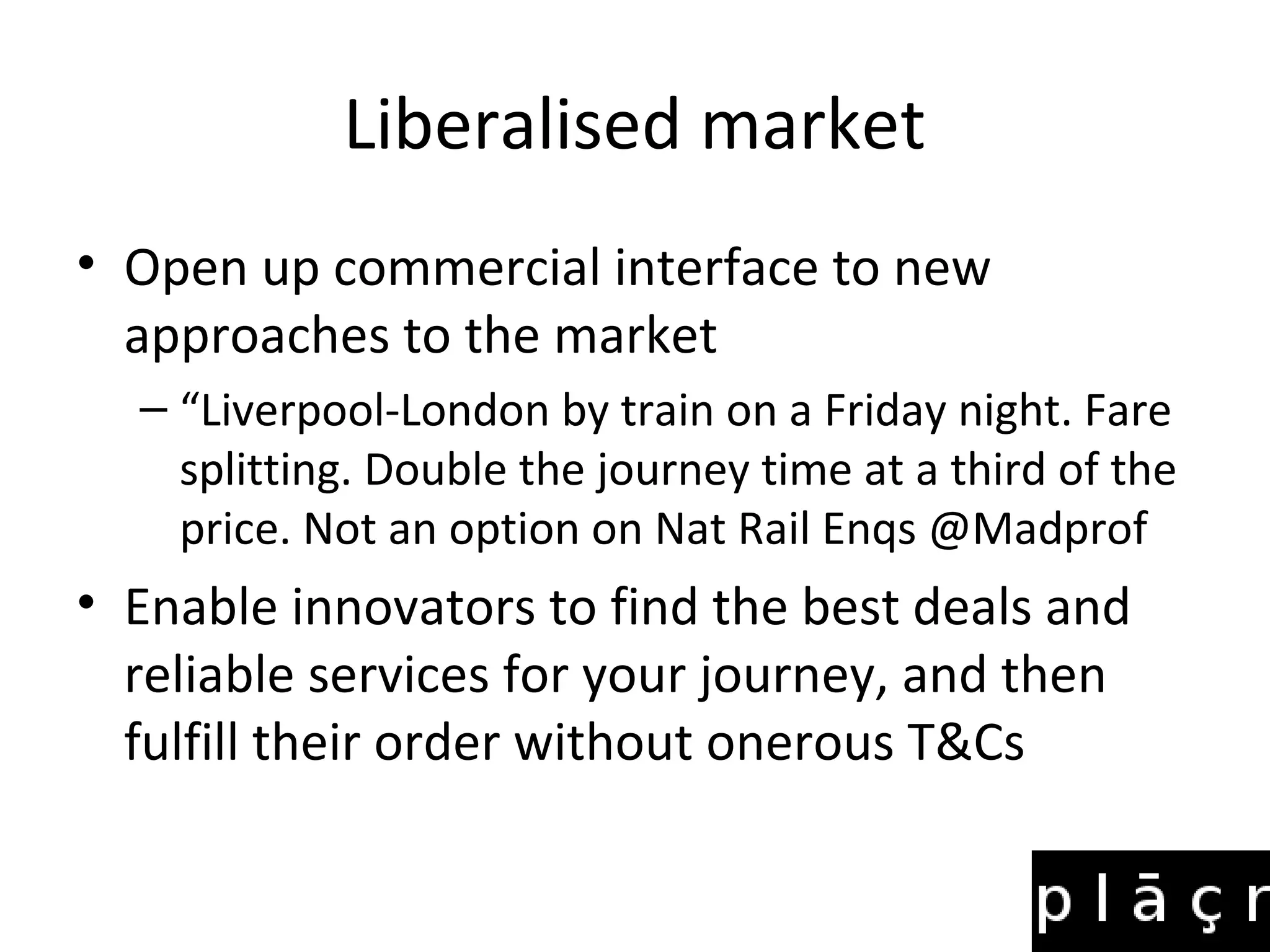 Liberalised market
• Open up commercial interface to new
  approaches to the market
  – “Liverpool-London by train on a Friday night. Fare
    splitting. Double the journey time at a third of the
    price. Not an option on Nat Rail Enqs @Madprof
• Enable innovators to find the best deals and
  reliable services for your journey, and then
  fulfill their order without onerous T&Cs
 