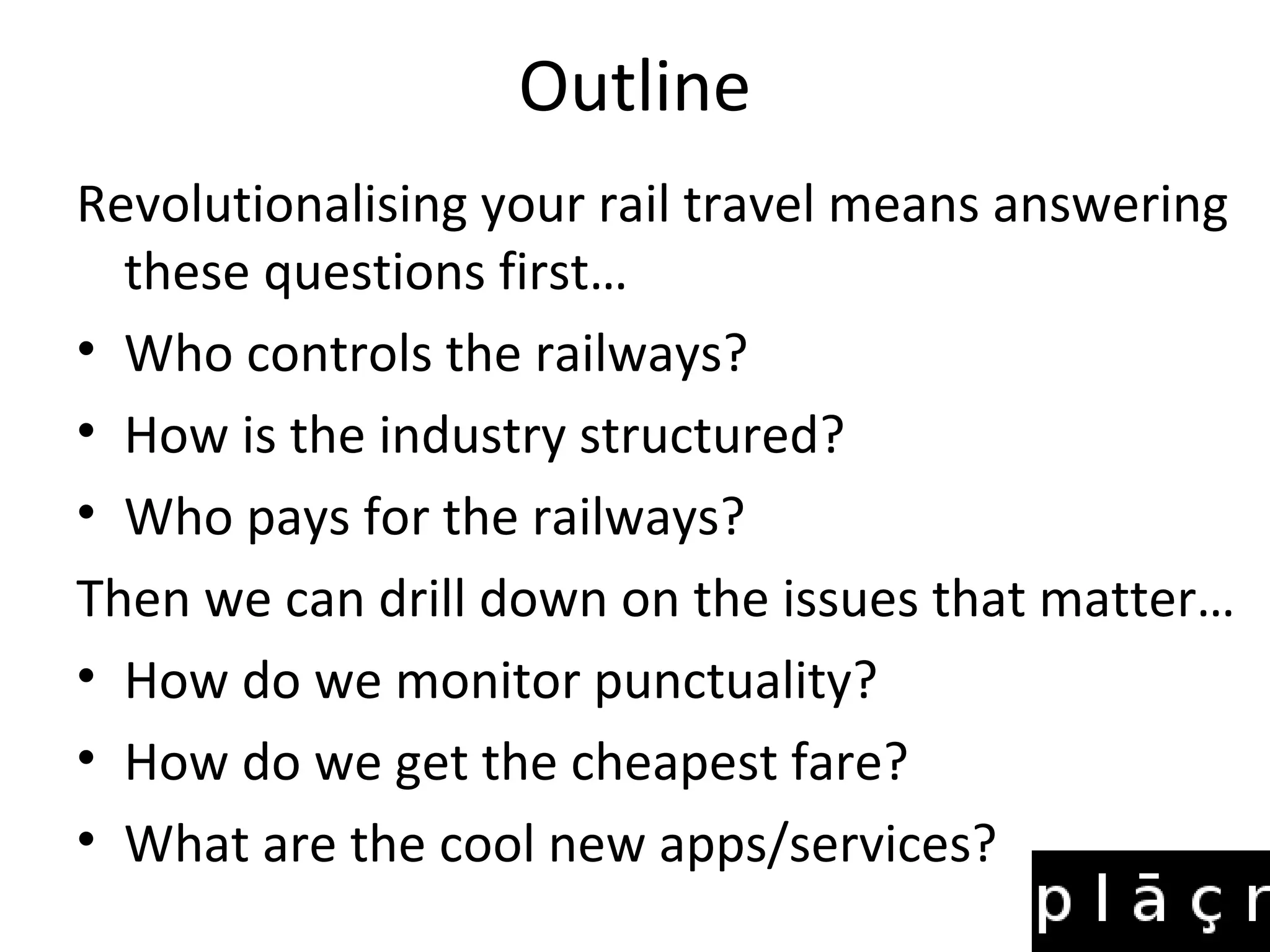 Outline
Revolutionalising your rail travel means answering
  these questions first…
• Who controls the railways?
• How is the industry structured?
• Who pays for the railways?
Then we can drill down on the issues that matter…
• How do we monitor punctuality?
• How do we get the cheapest fare?
• What are the cool new apps/services?
 