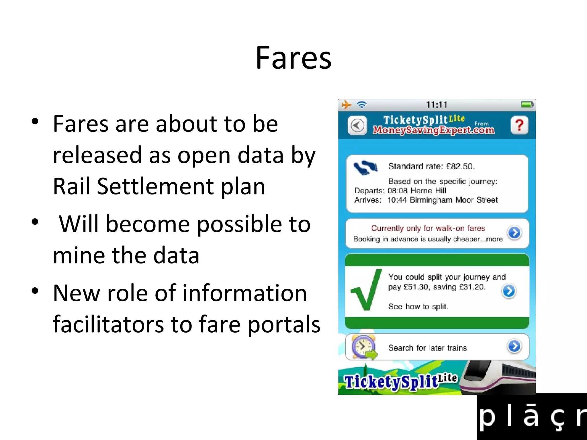 Fares
• Fares are about to be
  released as open data by
  Rail Settlement plan
• Will become possible to
  mine the data
• New role of information
  facilitators to fare portals
 
