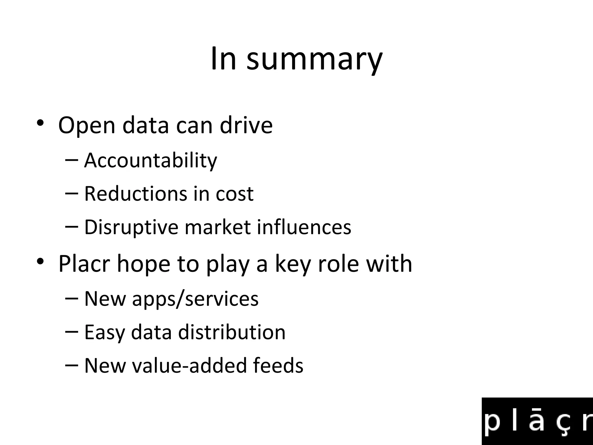 In summary
• Open data can drive
  – Accountability
  – Reductions in cost
  – Disruptive market influences
• Placr hope to play a key role with
  – New apps/services
  – Easy data distribution
  – New value-added feeds
 