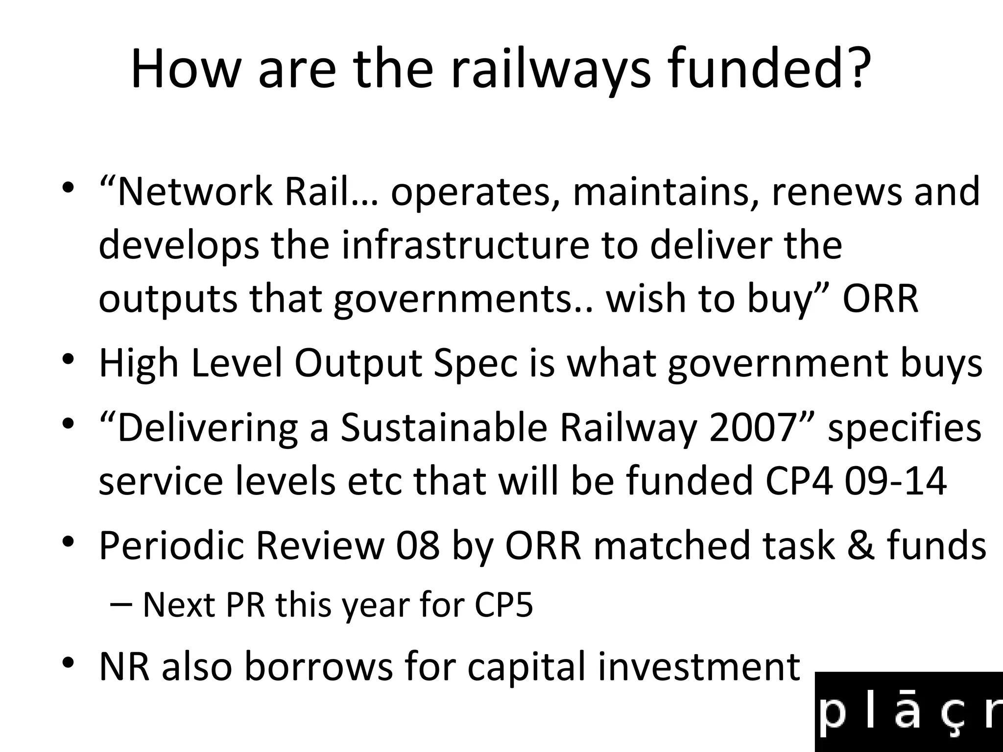 How are the railways funded?
• “Network Rail… operates, maintains, renews and
  develops the infrastructure to deliver the
  outputs that governments.. wish to buy” ORR
• High Level Output Spec is what government buys
• “Delivering a Sustainable Railway 2007” specifies
  service levels etc that will be funded CP4 09-14
• Periodic Review 08 by ORR matched task & funds
  – Next PR this year for CP5
• NR also borrows for capital investment
 