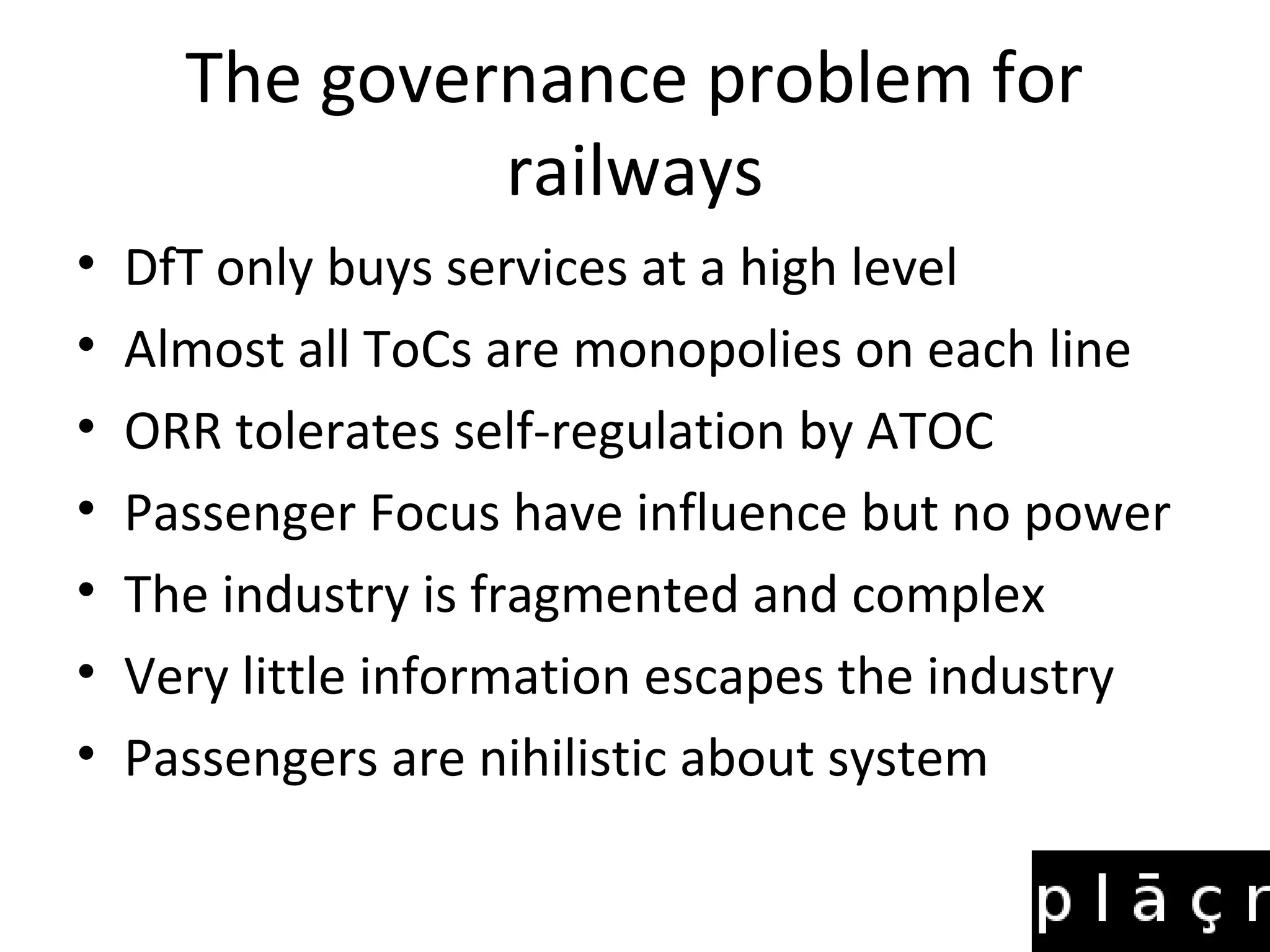 The governance problem for
               railways
•   DfT only buys services at a high level
•   Almost all ToCs are monopolies on each line
•   ORR tolerates self-regulation by ATOC
•   Passenger Focus have influence but no power
•   The industry is fragmented and complex
•   Very little information escapes the industry
•   Passengers are nihilistic about system
 