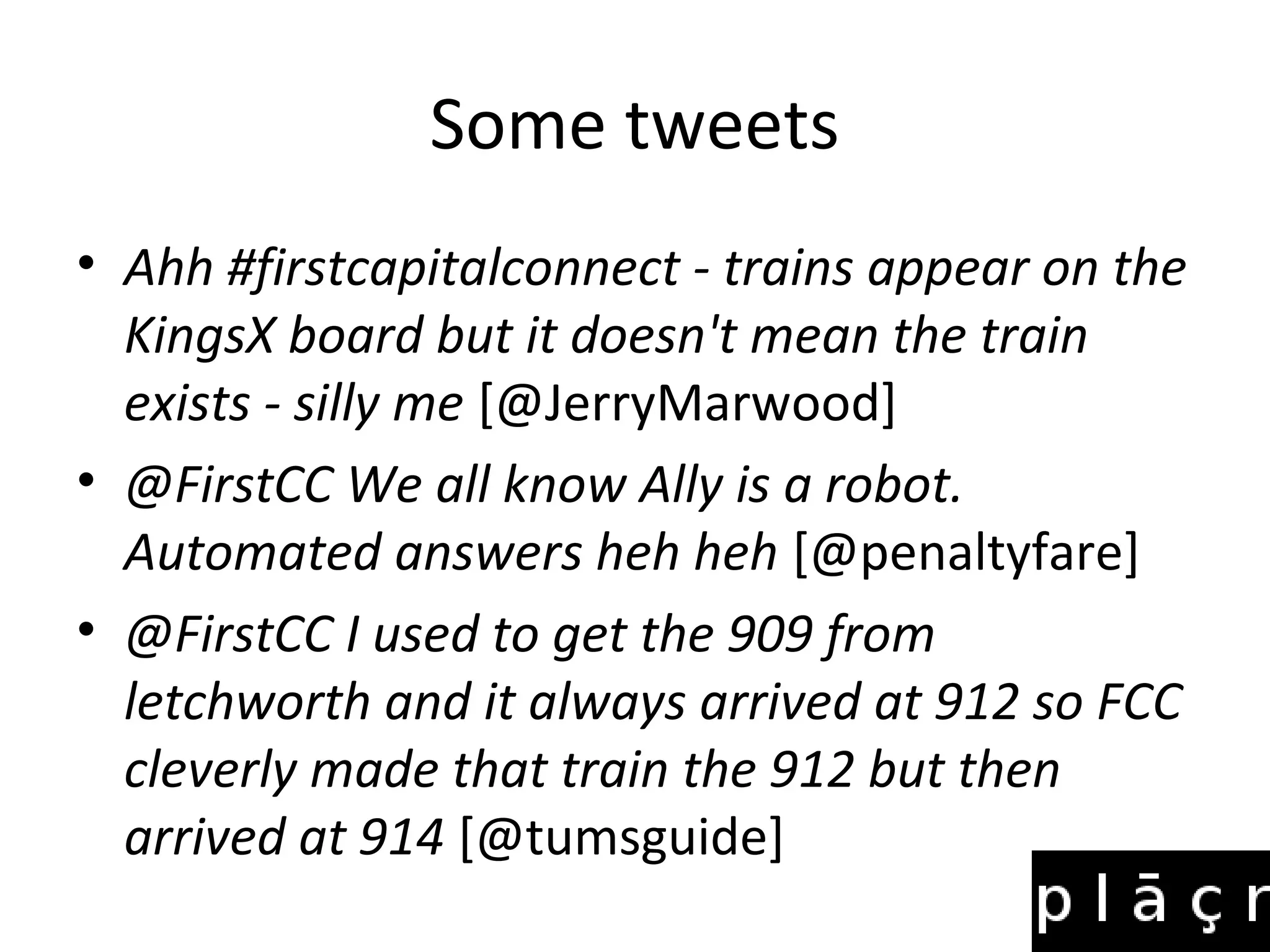Some tweets
• Ahh #firstcapitalconnect - trains appear on the
  KingsX board but it doesn't mean the train
  exists - silly me [@JerryMarwood]
• @FirstCC We all know Ally is a robot.
  Automated answers heh heh [@penaltyfare]
• @FirstCC I used to get the 909 from
  letchworth and it always arrived at 912 so FCC
  cleverly made that train the 912 but then
  arrived at 914 [@tumsguide]
 