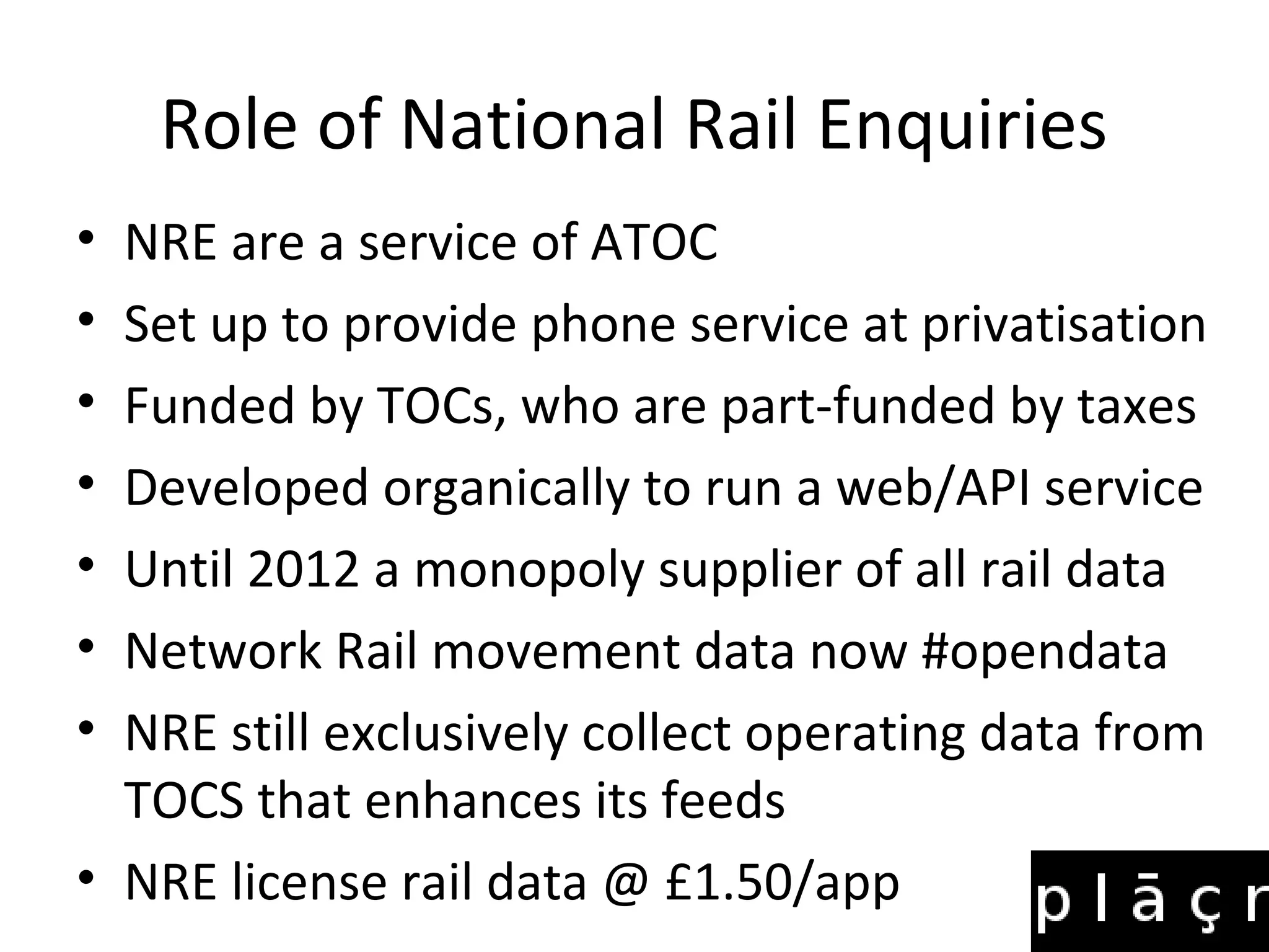 Role of National Rail Enquiries
• NRE are a service of ATOC
• Set up to provide phone service at privatisation
• Funded by TOCs, who are part-funded by taxes
• Developed organically to run a web/API service
• Until 2012 a monopoly supplier of all rail data
• Network Rail movement data now #opendata
• NRE still exclusively collect operating data from
  TOCS that enhances its feeds
• NRE license rail data @ £1.50/app
 