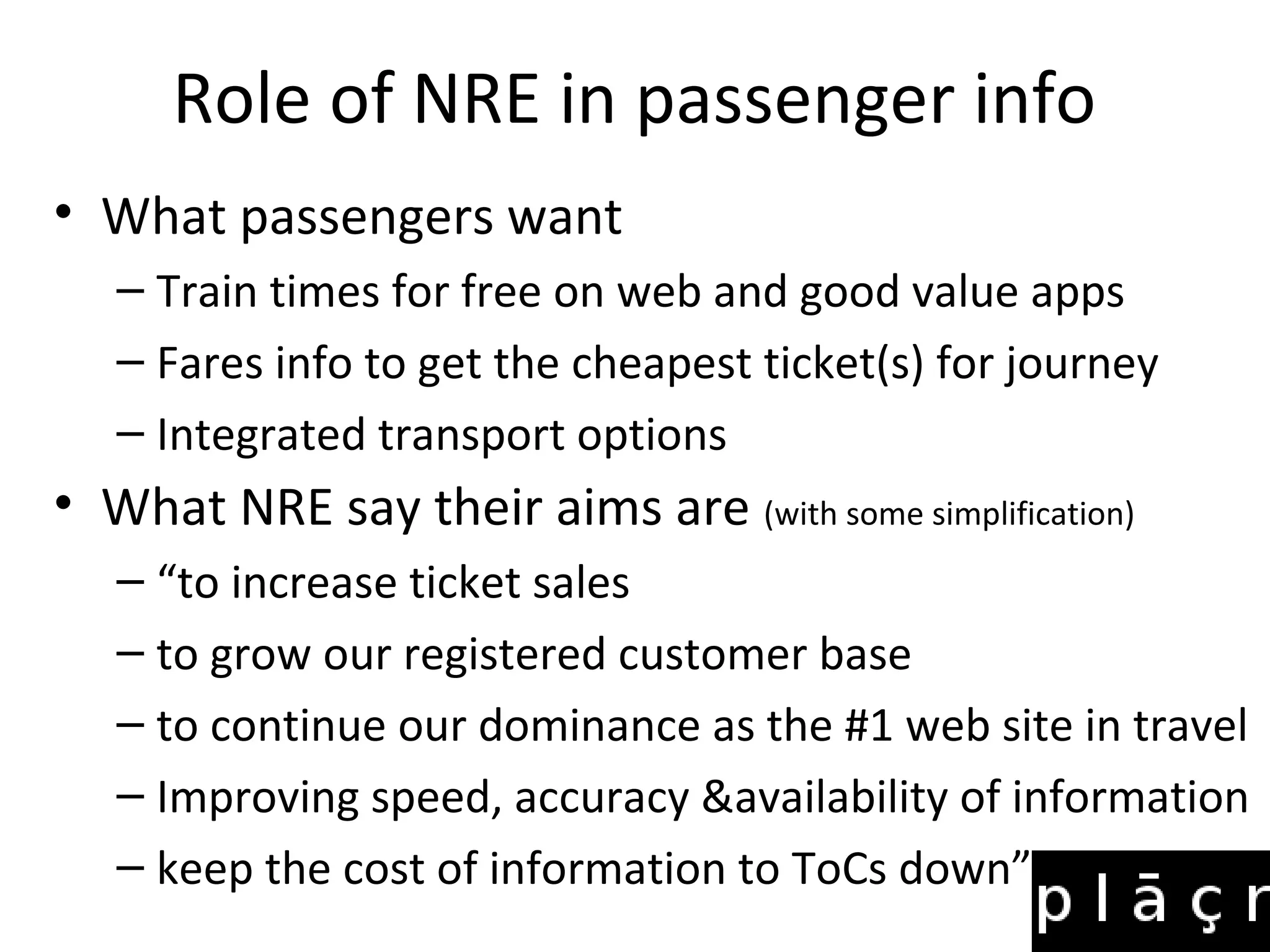 Role of NRE in passenger info
• What passengers want
   – Train times for free on web and good value apps
   – Fares info to get the cheapest ticket(s) for journey
   – Integrated transport options
• What NRE say their aims are (with some simplification)
   – “to increase ticket sales
   – to grow our registered customer base
   – to continue our dominance as the #1 web site in travel
   – Improving speed, accuracy &availability of information
   – keep the cost of information to ToCs down”
 