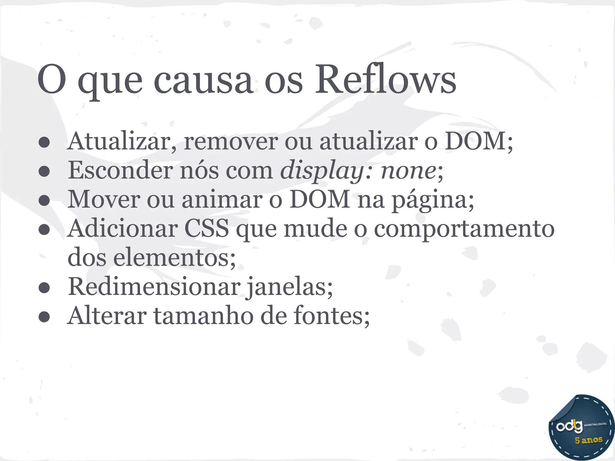 O que causa os Reflows
● Atualizar, remover ou atualizar o DOM;
● Esconder nós com display: none;
● Mover ou animar o DOM na página;
● Adicionar CSS que mude o comportamento
  dos elementos;
● Redimensionar janelas;
● Alterar tamanho de fontes;
 