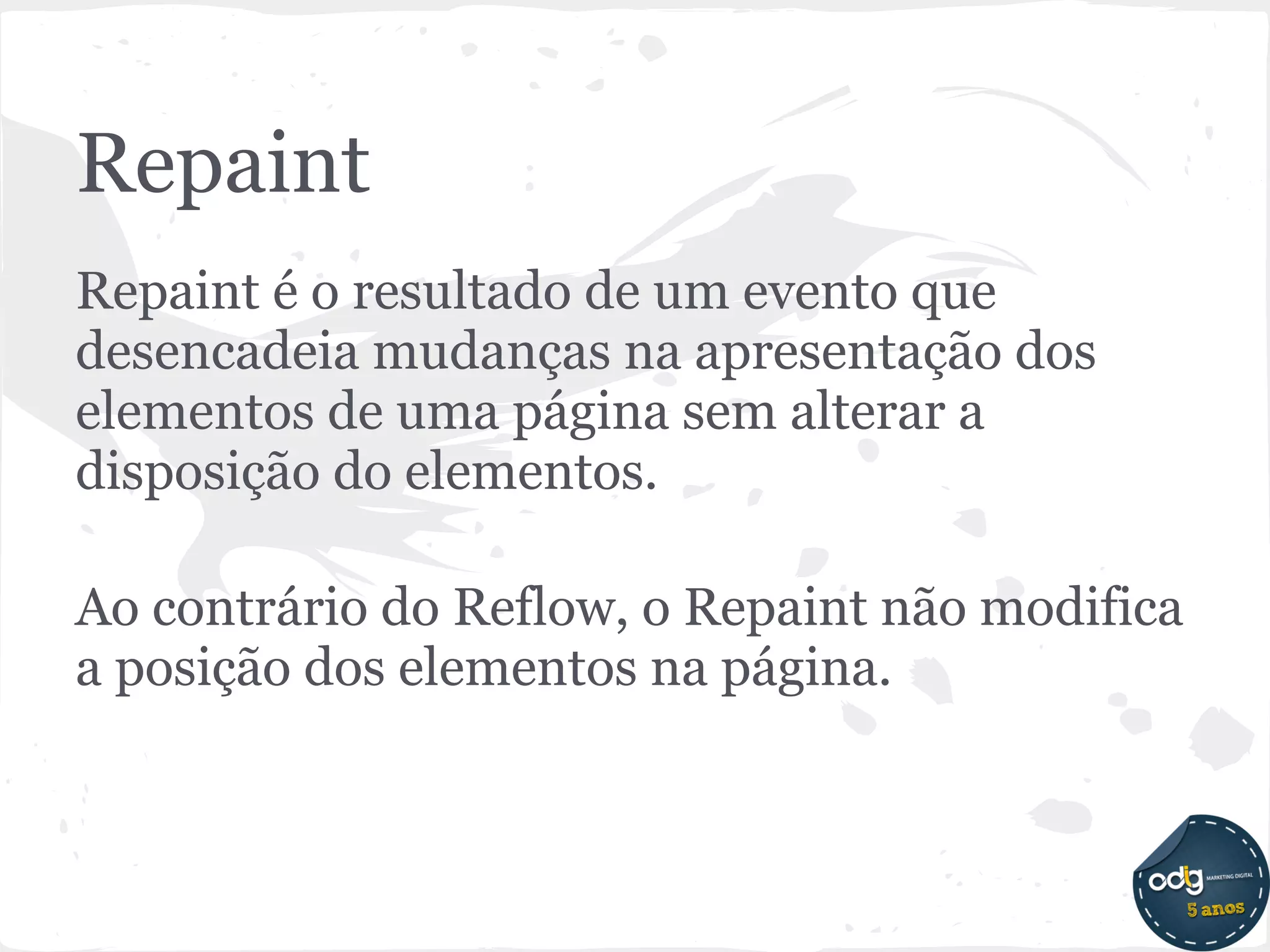 Repaint
Repaint é o resultado de um evento que
desencadeia mudanças na apresentação dos
elementos de uma página sem alterar a
disposição do elementos.

Ao contrário do Reflow, o Repaint não modifica
a posição dos elementos na página.
 