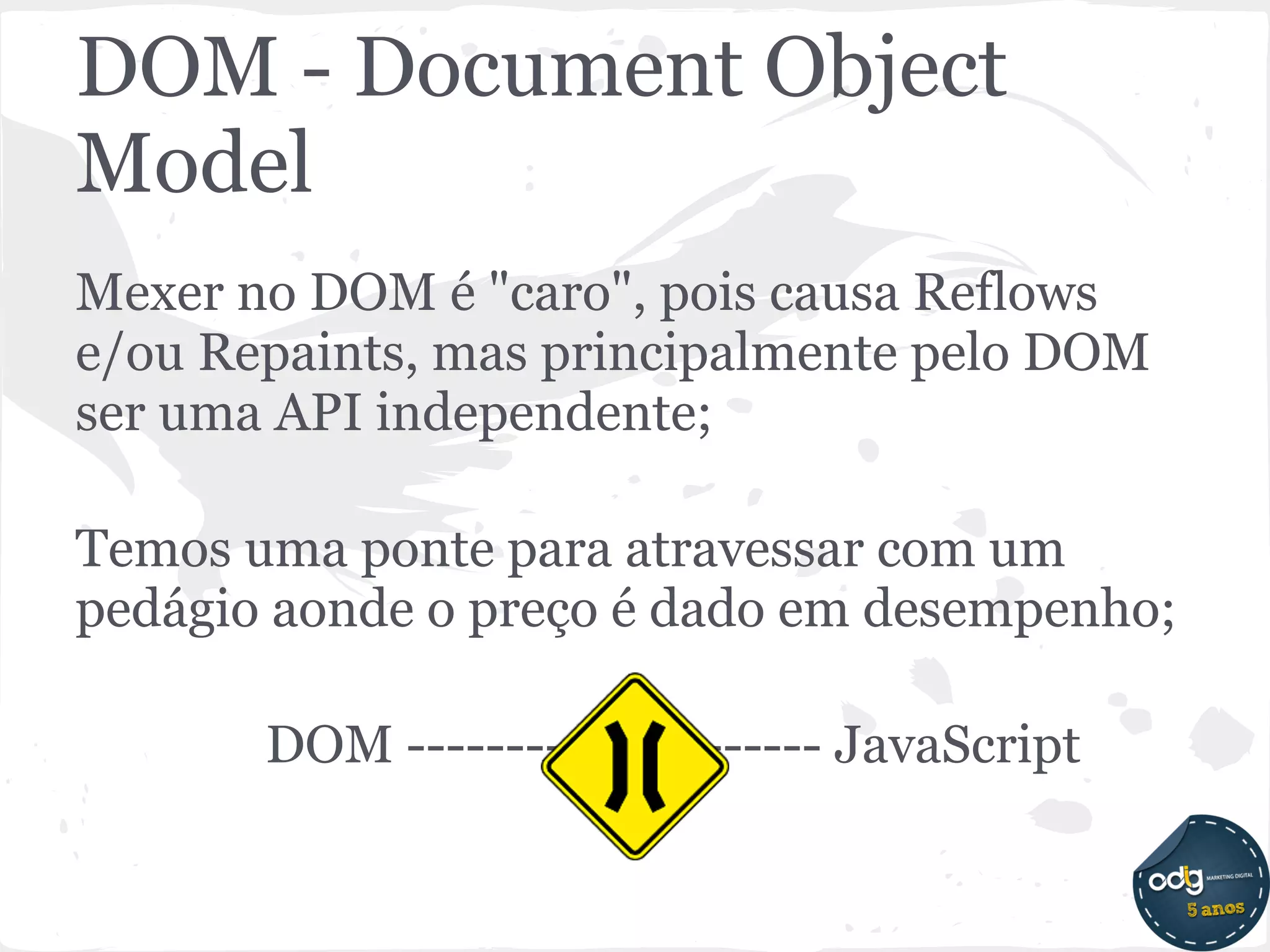 DOM - Document Object
Model
Mexer no DOM é "caro", pois causa Reflows
e/ou Repaints, mas principalmente pelo DOM
ser uma API independente;

Temos uma ponte para atravessar com um
pedágio aonde o preço é dado em desempenho;

       DOM --------------------- JavaScript
 