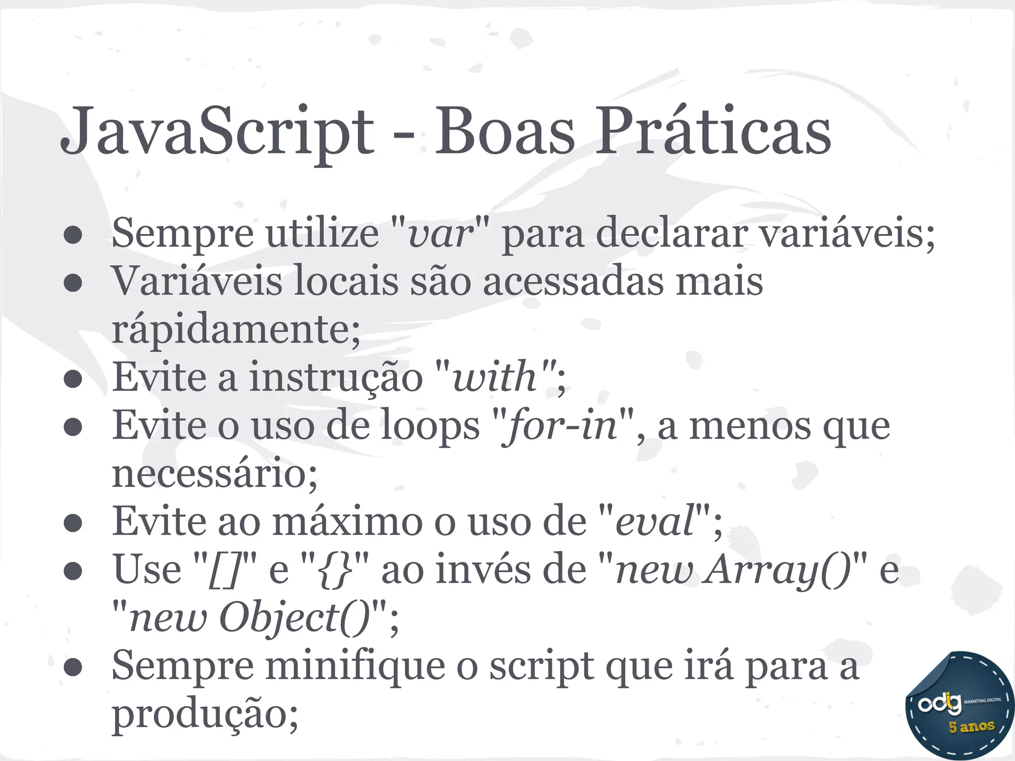 JavaScript - Boas Práticas
● Sempre utilize "var" para declarar variáveis;
● Variáveis locais são acessadas mais
  rápidamente;
● Evite a instrução "with";
● Evite o uso de loops "for-in", a menos que
  necessário;
● Evite ao máximo o uso de "eval";
● Use "[]" e "{}" ao invés de "new Array()" e
  "new Object()";
● Sempre minifique o script que irá para a
  produção;
 