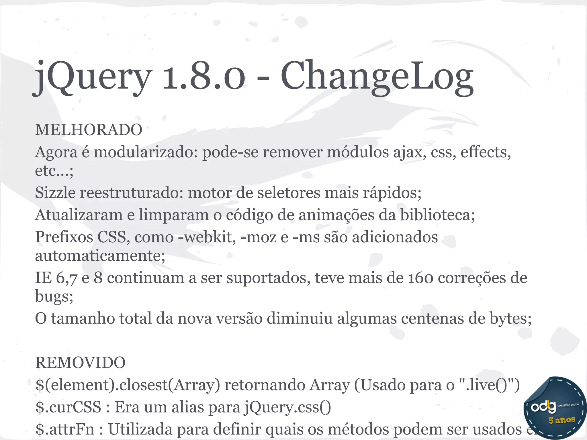 jQuery 1.8.0 - ChangeLog
MELHORADO
Agora é modularizado: pode-se remover módulos ajax, css, effects,
etc...;
Sizzle reestruturado: motor de seletores mais rápidos;
Atualizaram e limparam o código de animações da biblioteca;
Prefixos CSS, como -webkit, -moz e -ms são adicionados
automaticamente;
IE 6,7 e 8 continuam a ser suportados, teve mais de 160 correções de
bugs;
O tamanho total da nova versão diminuiu algumas centenas de bytes;

REMOVIDO
$(element).closest(Array) retornando Array (Usado para o ".live()")
$.curCSS : Era um alias para jQuery.css()
$.attrFn : Utilizada para definir quais os métodos podem ser usados ​em
 