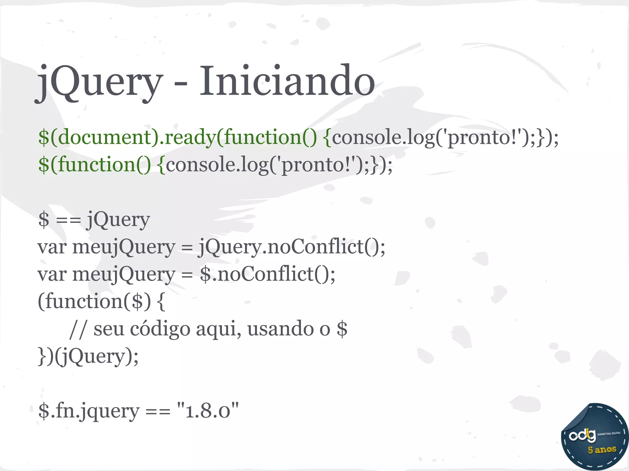 jQuery - Iniciando
$(document).ready(function() {console.log('pronto!');});
$(function() {console.log('pronto!');});

$ == jQuery
var meujQuery = jQuery.noConflict();
var meujQuery = $.noConflict();
(function($) {
    // seu código aqui, usando o $
})(jQuery);

$.fn.jquery == "1.8.0"
 