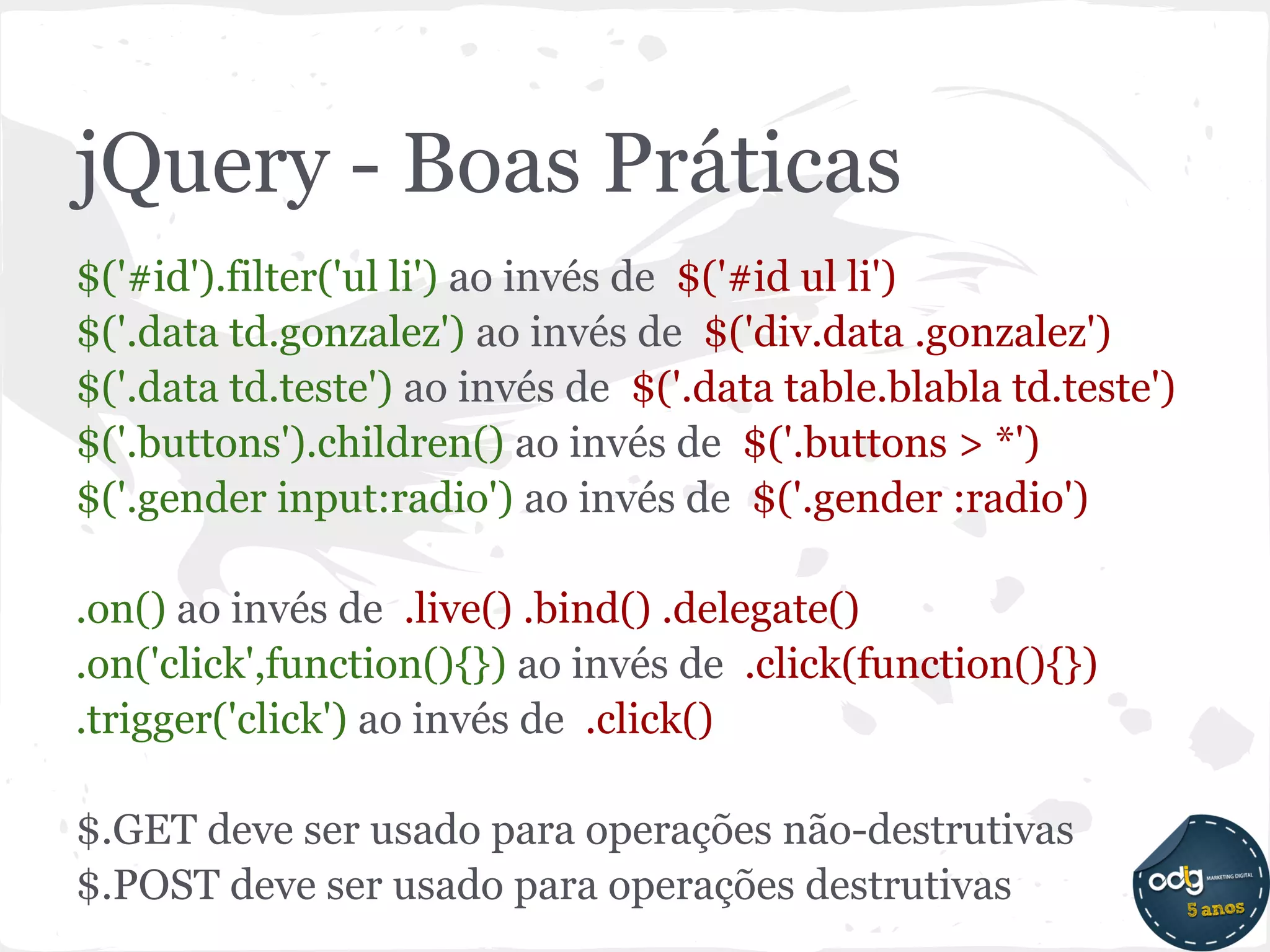 jQuery - Boas Práticas
$('#id').filter('ul li') ao invés de $('#id ul li')
$('.data td.gonzalez') ao invés de $('div.data .gonzalez')
$('.data td.teste') ao invés de $('.data table.blabla td.teste')
$('.buttons').children() ao invés de $('.buttons > *')
$('.gender input:radio') ao invés de $('.gender :radio')

.on() ao invés de .live() .bind() .delegate()
.on('click',function(){}) ao invés de .click(function(){})
.trigger('click') ao invés de .click()

$.GET deve ser usado para operações não-destrutivas
$.POST deve ser usado para operações destrutivas
 