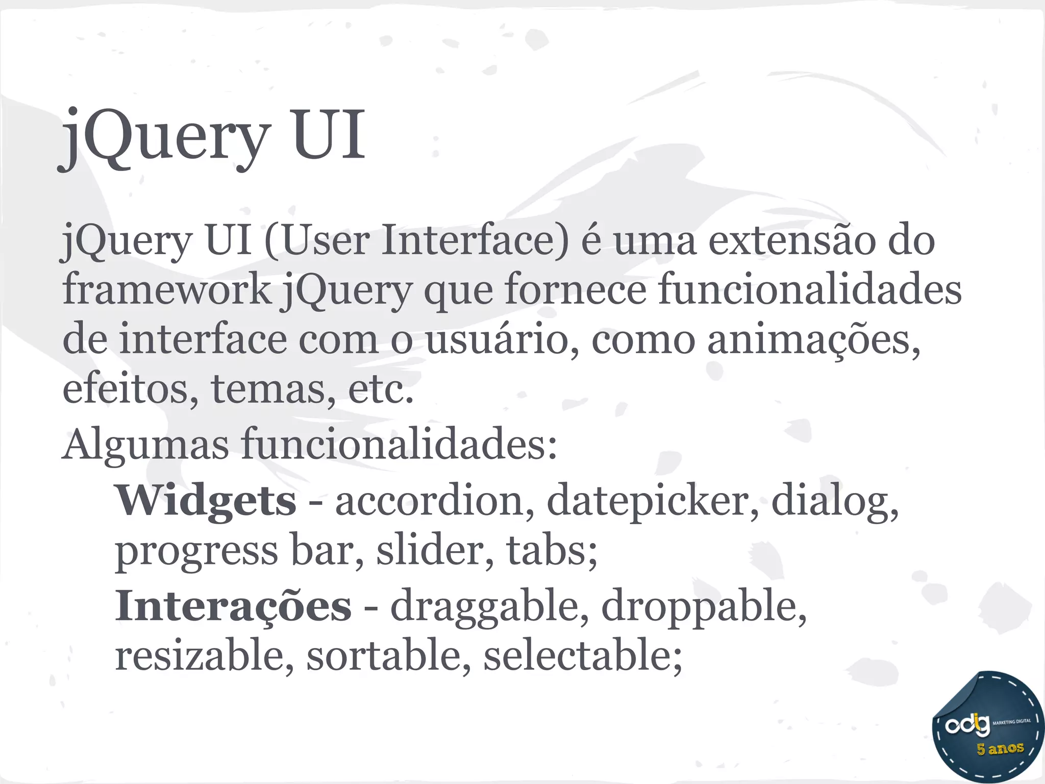 jQuery UI
jQuery UI (User Interface) é uma extensão do
framework jQuery que fornece funcionalidades
de interface com o usuário, como animações,
efeitos, temas, etc.
Algumas funcionalidades:
   Widgets - accordion, datepicker, dialog,
   progress bar, slider, tabs;
   Interações - draggable, droppable,
   resizable, sortable, selectable;
 
