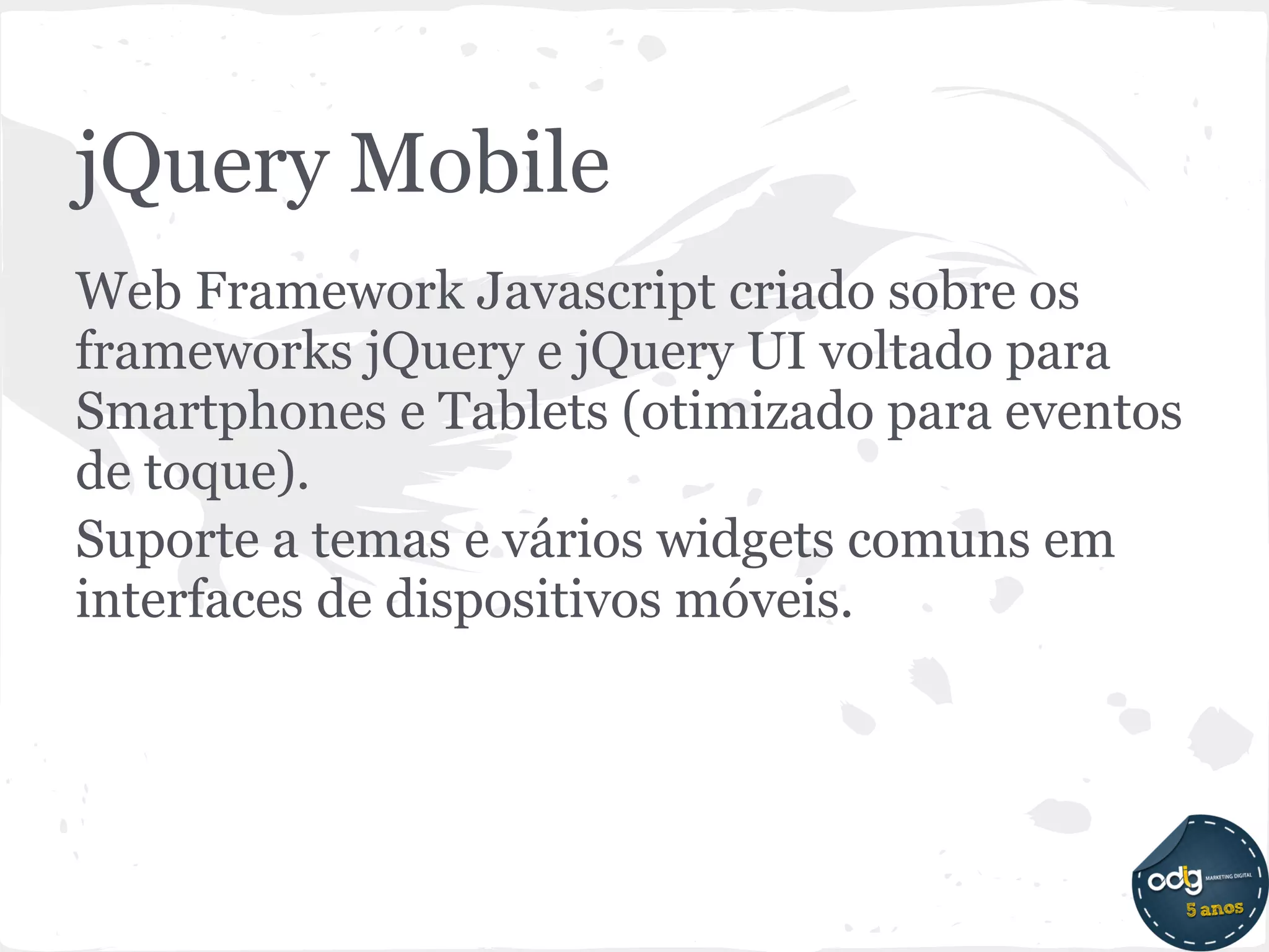 jQuery Mobile
Web Framework Javascript criado sobre os
frameworks jQuery e jQuery UI voltado para
Smartphones e Tablets (otimizado para eventos
de toque).
Suporte a temas e vários widgets comuns em
interfaces de dispositivos móveis.
 