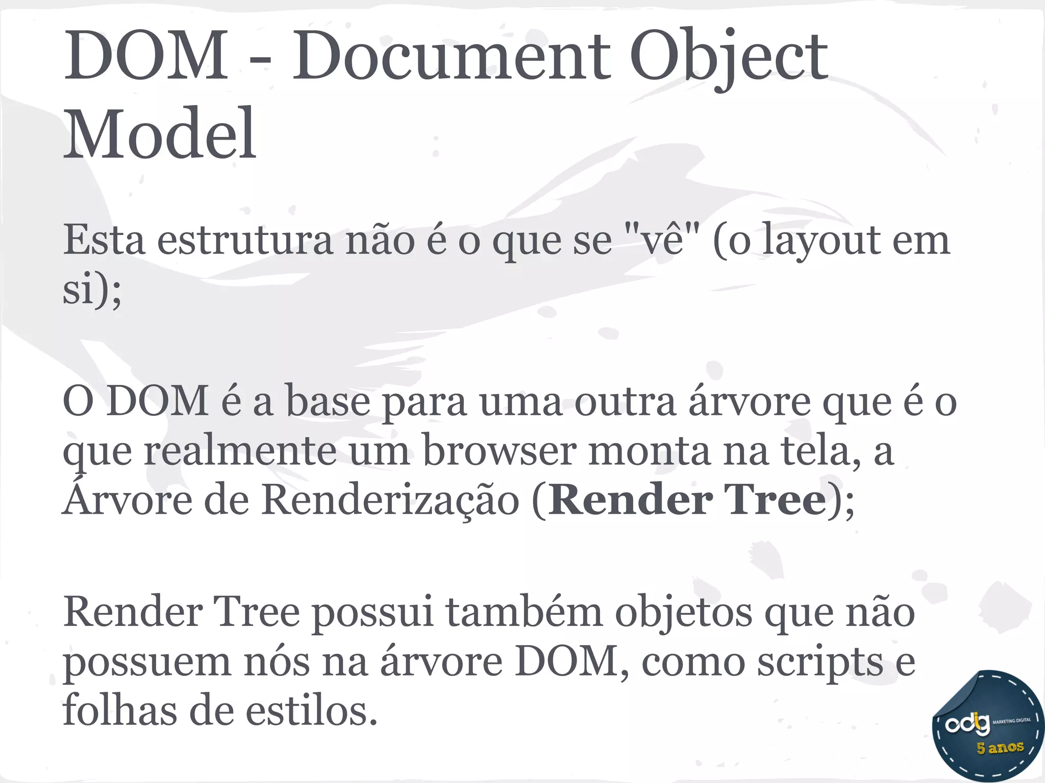 DOM - Document Object
Model
Esta estrutura não é o que se "vê" (o layout em
si);

O DOM é a base para uma outra árvore que é o
que realmente um browser monta na tela, a
Árvore de Renderização (Render Tree);

Render Tree possui também objetos que não
possuem nós na árvore DOM, como scripts e
folhas de estilos.
 