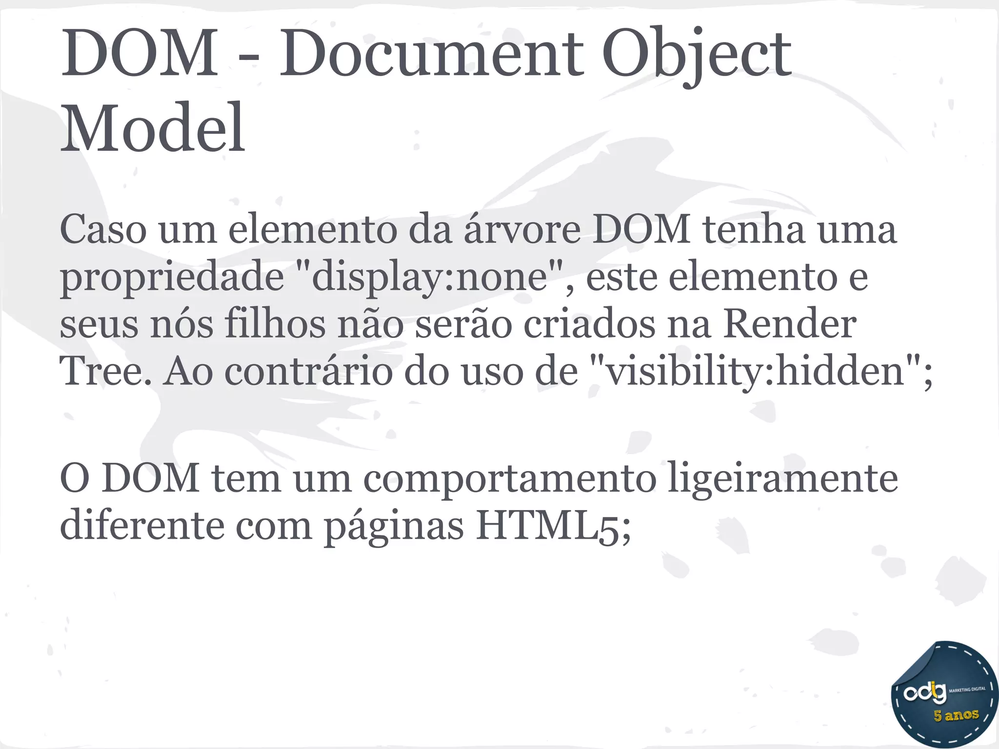 DOM - Document Object
Model
Caso um elemento da árvore DOM tenha uma
propriedade "display:none", este elemento e
seus nós filhos não serão criados na Render
Tree. Ao contrário do uso de "visibility:hidden";

O DOM tem um comportamento ligeiramente
diferente com páginas HTML5;
 