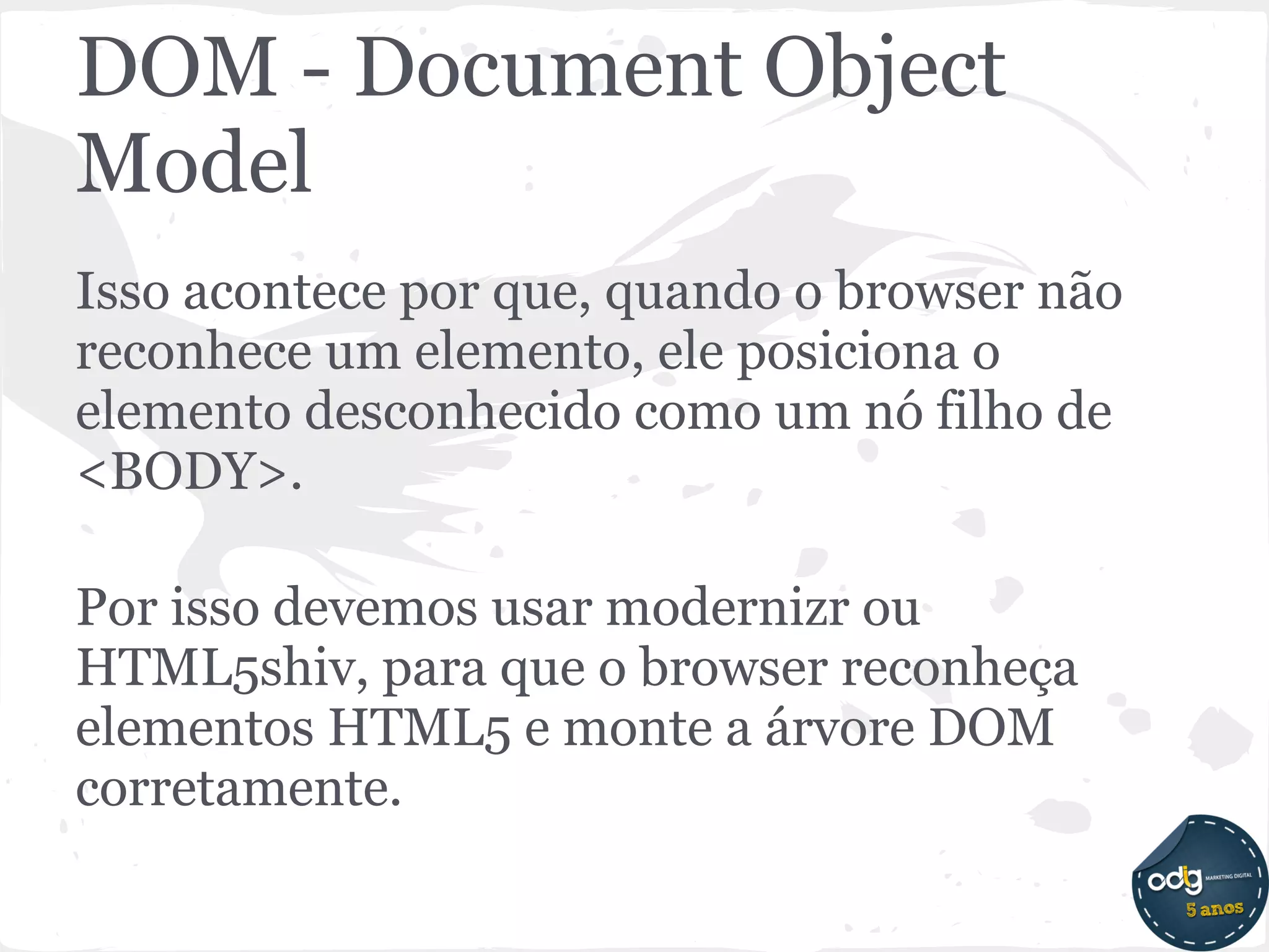 DOM - Document Object
Model
Isso acontece por que, quando o browser não
reconhece um elemento, ele posiciona o
elemento desconhecido como um nó filho de
<BODY>.

Por isso devemos usar modernizr ou
HTML5shiv, para que o browser reconheça
elementos HTML5 e monte a árvore DOM
corretamente.
 