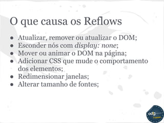 O que causa os Reflows
● Atualizar, remover ou atualizar o DOM;
● Esconder nós com display: none;
● Mover ou animar o DOM na página;
● Adicionar CSS que mude o comportamento
  dos elementos;
● Redimensionar janelas;
● Alterar tamanho de fontes;
 