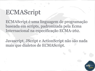 ECMAScript
ECMAScript é uma linguagem de programação
baseada em scripts, padronizada pela Ecma
Internacional na especificação ECMA-262.

Javascript, JScript e ActionScript não são nada
mais que dialetos de ECMAScript.
 