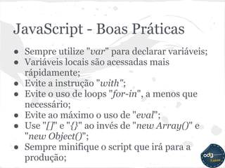 JavaScript - Boas Práticas
● Sempre utilize "var" para declarar variáveis;
● Variáveis locais são acessadas mais
  rápidamente;
● Evite a instrução "with";
● Evite o uso de loops "for-in", a menos que
  necessário;
● Evite ao máximo o uso de "eval";
● Use "[]" e "{}" ao invés de "new Array()" e
  "new Object()";
● Sempre minifique o script que irá para a
  produção;
 