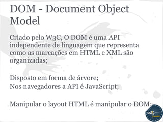 DOM - Document Object
Model
Criado pelo W3C, O DOM é uma API
independente de linguagem que representa
como as marcações em HTML e XML são
organizadas;

Disposto em forma de árvore;
Nos navegadores a API é JavaScript;

Manipular o layout HTML é manipular o DOM;
 