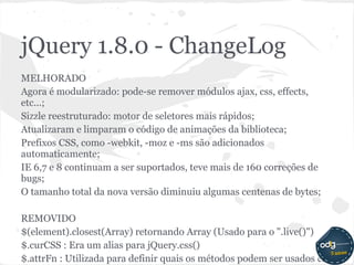jQuery 1.8.0 - ChangeLog
MELHORADO
Agora é modularizado: pode-se remover módulos ajax, css, effects,
etc...;
Sizzle reestruturado: motor de seletores mais rápidos;
Atualizaram e limparam o código de animações da biblioteca;
Prefixos CSS, como -webkit, -moz e -ms são adicionados
automaticamente;
IE 6,7 e 8 continuam a ser suportados, teve mais de 160 correções de
bugs;
O tamanho total da nova versão diminuiu algumas centenas de bytes;

REMOVIDO
$(element).closest(Array) retornando Array (Usado para o ".live()")
$.curCSS : Era um alias para jQuery.css()
$.attrFn : Utilizada para definir quais os métodos podem ser usados ​em
 