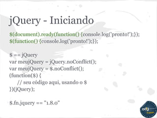 jQuery - Iniciando
$(document).ready(function() {console.log('pronto!');});
$(function() {console.log('pronto!');});

$ == jQuery
var meujQuery = jQuery.noConflict();
var meujQuery = $.noConflict();
(function($) {
    // seu código aqui, usando o $
})(jQuery);

$.fn.jquery == "1.8.0"
 