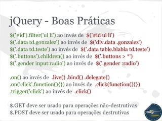 jQuery - Boas Práticas
$('#id').filter('ul li') ao invés de $('#id ul li')
$('.data td.gonzalez') ao invés de $('div.data .gonzalez')
$('.data td.teste') ao invés de $('.data table.blabla td.teste')
$('.buttons').children() ao invés de $('.buttons > *')
$('.gender input:radio') ao invés de $('.gender :radio')

.on() ao invés de .live() .bind() .delegate()
.on('click',function(){}) ao invés de .click(function(){})
.trigger('click') ao invés de .click()

$.GET deve ser usado para operações não-destrutivas
$.POST deve ser usado para operações destrutivas
 