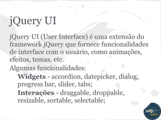 jQuery UI
jQuery UI (User Interface) é uma extensão do
framework jQuery que fornece funcionalidades
de interface com o usuário, como animações,
efeitos, temas, etc.
Algumas funcionalidades:
   Widgets - accordion, datepicker, dialog,
   progress bar, slider, tabs;
   Interações - draggable, droppable,
   resizable, sortable, selectable;
 