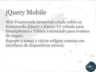 jQuery Mobile
Web Framework Javascript criado sobre os
frameworks jQuery e jQuery UI voltado para
Smartphones e Tablets (otimizado para eventos
de toque).
Suporte a temas e vários widgets comuns em
interfaces de dispositivos móveis.
 