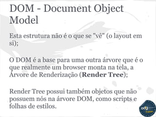 DOM - Document Object
Model
Esta estrutura não é o que se "vê" (o layout em
si);

O DOM é a base para uma outra árvore que é o
que realmente um browser monta na tela, a
Árvore de Renderização (Render Tree);

Render Tree possui também objetos que não
possuem nós na árvore DOM, como scripts e
folhas de estilos.
 