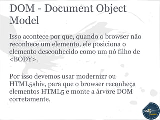 DOM - Document Object
Model
Isso acontece por que, quando o browser não
reconhece um elemento, ele posiciona o
elemento desconhecido como um nó filho de
<BODY>.

Por isso devemos usar modernizr ou
HTML5shiv, para que o browser reconheça
elementos HTML5 e monte a árvore DOM
corretamente.
 