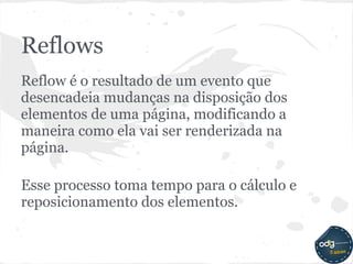 Reflows
Reflow é o resultado de um evento que
desencadeia mudanças na disposição dos
elementos de uma página, modificando a
maneira como ela vai ser renderizada na
página.

Esse processo toma tempo para o cálculo e
reposicionamento dos elementos.
 