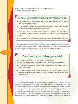 ✔ ΔÈ˜ ÛÙ¿ÛÂÈ˜ ÙÔ˘˜ Î·È ÙÈ˜ ·ÓÙÈÏ‹„ÂÈ˜ ÙÔ˘˜ ÁÈ· ÙÔ˘˜ ¿ÏÏÔ˘˜.
✔ ΔÈ˜ ÔÏÈÙÈÎ¤˜ ÙÔ˘˜ ·ÓÙÈÏ‹„ÂÈ˜.

AÚÓËÙÈÎ¤˜ Û˘Ó¤ÂÈÂ˜ ÙË˜ ÙËÏÂı¤·ÛË˜ ÛÙËÓ ˘ÁÂ›· ÙˆÓ ·È‰ÈÒÓ
✔ Δ· ·È‰È¿ Ô˘ ·Ú·ÎÔÏÔ˘ıÔ‡Ó ÔÏÏ‹ ÙËÏÂﬁÚ·ÛË ‰ÂÓ ·ÊÈÂÚÒÓÔ˘Ó ¯ÚﬁÓÔ
ÛÙË ÛˆÌ·ÙÈÎ‹ ÙÔ˘˜ ¿ÛÎËÛË.
✔ OÈ ‰È·ÙÚÔÊÈÎ¤˜ ÂÈÏÔÁ¤˜ ÙˆÓ ·È‰ÈÒÓ ÂËÚÂ¿˙ÔÓÙ·È ÛÂ ÔÏ‡ ÛËÌ·ÓÙÈÎﬁ ‚·ıÌﬁ ·ﬁ ÙÈ˜ ÙËÏÂÔÙÈÎ¤˜ ‰È·ÊËÌ›ÛÂÈ˜ (Junk food).
✔ Δ· ·È‰È¿ Ì¤Ûˆ ÙˆÓ ÙËÏÂÔÙÈÎÒÓ ÌËÓ˘Ì¿ÙˆÓ ‰ËÌÈÔ˘ÚÁÔ‡Ó ÂÛÊ·ÏÌ¤ÓÂ˜
ÂÓÙ˘ÒÛÂÈ˜ ÁÈ· ÙÔÓ Â·˘Ùﬁ ÙÔ˘˜, ÌÂ Û˘Ó¤ÂÈ· Ó· ÎÏÔÓ›˙ÂÙ·È Ë ·˘ÙÔÂÎÙ›ÌËÛ‹
ÙÔ˘˜.
✔ ∏ ˘ÂÚ‚ÔÏÈÎ‹ ·Ú·ÎÔÏÔ‡ıËÛË ÙËÏÂﬁÚ·ÛË˜ ‰ËÌÈÔ˘ÚÁÂ› ÚÔ‚Ï‹Ì·Ù· ‡ÓÔ˘.

ªÔÚÔ‡ÌÂ Ó· ÈÛ¯˘ÚÈÛÙÔ‡ÌÂ ﬁÙÈ ÁÂÓÈÎ¿ ÔÈ Û˘Ó¤ÂÈÂ˜ ÙË˜ ÙËÏÂı¤·ÛË˜ ÁÈ· Ù· ·È‰È¿ Â›Ó·È Î˘Ú›ˆ˜ ·ÚÓËÙÈÎ¤˜. øÛÙﬁÛÔ ·Í›˙ÂÈ Ó· ÂÈÛËÌ¿ÓÔ˘ÌÂ ﬁÙÈ ˘¿Ú¯Ô˘Ó ÂÚÂ˘ÓËÙÈÎ¿ ÛÙÔÈ¯Â›· Ô˘ ‰Â›¯ÓÔ˘Ó ﬁÙÈ Ë ÙËÏÂı¤·ÛË ÌÔÚÂ› Ó· ¤¯ÂÈ Î·È ıÂÙÈÎ¤˜ Û˘Ó¤ÂÈÂ˜.

82

£ÂÙÈÎ¤˜ Û˘Ó¤ÂÈÂ˜ ÙË˜ ÙËÏÂı¤·ÛË˜ ÁÈ· Ù· ·È‰È¿
✔ ∏ ÙËÏÂﬁÚ·ÛË ·˘Í¿ÓÂÈ ÙÔ ÁÂÓÈÎﬁ ÏÂÍÈÏﬁÁÈÔ ÙˆÓ ·È‰ÈÒÓ.
✔ ∏ ÙËÏÂﬁÚ·ÛË ÚÔÛÊ¤ÚÂÈ –ÂÈÏÂÎÙÈÎ¿– ÌÈ· ÏÂÈ¿‰· ÁÓÒÛÂˆÓ ÛÙ· ·È‰È¿.
✔ ∏ ÙËÏÂﬁÚ·ÛË ÌÔÚÂ› Ó· ‰ËÌÈÔ˘ÚÁ‹ÛÂÈ ÂÓ‰È·Ê¤ÚÔÓÙ· ÛÙ· ·È‰È¿ (·ıÏËÙÈÛÌﬁ˜, ¯ﬁÌÈ ÎÙÏ.).
✔ ∏ ÙËÏÂﬁÚ·ÛË ·ÔÙÂÏÂ› ÙÔ ÈÔ ÈÛ¯˘Úﬁ Ì¤ÛÔ ÁÈ· ÙËÓ Â˘·ÈÛıËÙÔÔ›ËÛË ÙˆÓ ·È‰ÈÒÓ ÛÂ ‰È¿ÊÔÚ· ÛËÌ·ÓÙÈÎ¿ ı¤Ì·Ù· Ô˘ ·ÊÔÚÔ‡Ó ÙÔÓ ÎﬁÛÌÔ (ﬁÏÂÌÔ˜, ÊÙÒ¯ÂÈ·, Â›Ó· ÎÙÏ.).

¶¿ÓÙˆ˜ Â›Ó·È ·‰È·ÌÊÈÛ‚‹ÙËÙË Ë ‰È·›ÛÙˆÛË ﬁÙÈ Ë ÙËÏÂı¤·ÛË ÂÎ Ì¤ÚÔ˘˜ ÙˆÓ ·È‰ÈÒÓ ı· Ú¤ÂÈ Ó· ÂÏ¤Á¯ÂÙ·È ·ﬁ ÙÔ˘˜ ÁÔÓÂ›˜. ∫·È Â›Ó·È Â›ÛË˜ Û›ÁÔ˘ÚÔ ﬁÙÈ ÙÔ Ó· ÎÏÂ›ÛÂÈ ÂÓÙÂÏÒ˜ Ë ÙËÏÂﬁÚ·ÛË ÛÂ ¤Ó· Û›ÙÈ ÁÈ· Ó· ÌËÓ ·Ú·ÎÔÏÔ˘ıÔ‡Ó Ù· ·È‰È¿ ‰ÂÓ Â›Ó·È
Î·Ï‹ Ï‡ÛË. ∞ÓÙ›ıÂÙ· Ë ÂÏÂÁ¯ﬁÌÂÓË ÙËÏÂı¤·ÛË Â›Ó·È ÔÏ‡ Î·Ï‡ÙÂÚË Ï‡ÛË, ÁÈ·Ù› ‰È·ÙËÚÂ› ﬁÛ· ÏÂÔÓÂÎÙ‹Ì·Ù· ÌÔÚÂ› Ó· ÚÔÛÊ¤ÚÂÈ Ë ÙËÏÂﬁÚ·ÛË Î·È ÌÂÈÒÓÂÈ ÛËÌ·ÓÙÈÎ¿ Ù·
ÌÂÈÔÓÂÎÙ‹Ì·Ù¿ ÙË˜. ∂›Ó·È ÔÏ‡ ÛËÌ·ÓÙÈÎﬁ Î·Ù·Ú¯‹Ó Ó· ‰È·ÌÔÚÊÒÛÔ˘ÌÂ ¿Ô„Ë ÁÈ· Ù·
ÚÔÁÚ¿ÌÌ·Ù· Ô˘ ·Ú·ÎÔÏÔ˘ıÔ‡Ó Ù· ·È‰È¿ Ì·˜ ÛÙËÓ ÙËÏÂﬁÚ·ÛË, ÒÛÙÂ Ó· Â›Ì·ÛÙÂ ÛÂ

 