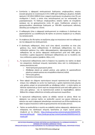 ΔΙΕΥΘΥΝΣΗ ΕΠΙΔΗΜΙΟΛΟΓΙΚΗΣ ΕΠΙΤΗΡΗΣ ΚΑΙ ΠΑΡΕΜΒΑΣΗΣ ΓΙΑ ΛΟΙΜΩΔΗ ΝΟΣΗΜΑΤΑ
ΕΘΝΙΚΟΣ ΟΡΓΑΝΙΣΜΟΣ ΔΗΜΟΣΙΑΣ ΥΓΕΙΑΣ
ΟΜΑΔΑ ΕΡΓΑΣΙΑΣ ΓΙΑ ΤΟ ΝΕΟ ΚΟΡΩΝΟΙΟ ΓΙΑ ΤΙΣ ΕΚΠΑΙΔΕΥΤΙΚΕΣ ΜΟΝΑΔΕΣ, ΥΠΟΥΡΓΕΙΟ ΥΓΕΙΑΣ
Τηλ. 210 5212 054 www.eody.gov.gr
9
 Συστήνεται η εφαρμογή απολυμαντικού διαλύματος υποχλωριώδους νατρίου
(οικιακή χλωρίνη) σε συγκέντρωση 0.1% (=1000 ppm διαθέσιμου χλωρίου), δηλαδή
αραίωση 1:50 (20ml:1000ml) όταν η αρχική συγκέντρωση της χλωρίνης είναι 5%, για
τουλάχιστον 1 λεπτό, η οποία είναι αποτελεσματική για την καταστροφή των
μικροοργανισμών. Το διάλυμα υποχλωριώδους νατρίου πρέπει να ετοιμάζεται
εγκαίρως και να χρησιμοποιείται εντός 24 ωρών. Εναλλακτικά, μπορούν να
χρησιμοποιηθούν αλκοολούχα διαλύματα με 70%-90% συγκέντρωση αιθυλικής
αλκοόλης για τουλάχιστον 1 λεπτό.
 Ο καθαρισμός ή/και η εφαρμογή απολυμαντικού σε επιφάνειες ή εξοπλισμό που
χαρακτηρίζονται ως ευαίσθητες/ος θα πρέπει να γίνονται σύμφωνα με τις οδηγίες
του κατασκευαστή.
 Οι επιφάνειες δεν θα πρέπει να αγγίζονται μέχρι να στεγνώσουν από τον καθαρισμό
και την εφαρμογή του απολυμαντικού.
 Ο εξοπλισμός καθαρισμού, όπου αυτό είναι εφικτό, συνιστάται να είναι μίας
χρήσεως (π.χ. πανιά καθαριότητας). Ο εξοπλισμός καθαριότητας που είναι
πολλαπλών χρήσεων (π.χ. κάδοι σφουγγαρίσματος, σφουγγαρίστρες) πρέπει να
καθαρίζεται και να γίνεται εφαρμογή απολυμαντικού μετά από κάθε χρήση.
Συνιστάται η χρήση ξεχωριστού εξοπλισμού καθαριότητας για τις τουαλέτες και
τους υπόλοιπους χώρους (γραφεία, τάξεις, κ.ά.).
 Το προσωπικό καθαριότητας κατά τη διάρκεια της εργασίας του πρέπει να φορά
τον απαραίτητο εξοπλισμό ατομικής προστασίας πάνω από τη στολή/ρόμπα, ο
οποίος αποτελείται από:
o Κατά προτίμηση χειρουργική μάσκα
o Αδιάβροχη ρόμπα με μακριά μανίκια, μίας χρήσης (ή υγροαπωθητική
ρόμπα με μακριά μανίκια και επιπρόσθετα πλαστική ποδιά)
o Γάντια μίας χρήσης
o Προστατευτικά γυαλιά
 Όσον αφορά τον ελάχιστο προτεινόμενο ατομικό προστατευτικό εξοπλισμό του
ατόμου που καθαρίζει σε αυτήν την περίπτωση, η χρήση προστατευτικής ρόμπας
μίας χρήσης μπορεί να αντικατασταθεί με αδιάβροχη ποδιά – η οποία πρέπει να
πλένεται προσεκτικά με ζεστό νερό και απορρυπαντικό μετά από κάθε χρήση ή να
είναι μίας χρήσεως - και τα προστατευτικά γυαλιά να παραληφθούν, εφόσον
βέβαια δεν υπάρχει πιθανότητα εκτίναξης μολυσματικών σωματιδίων.
 Το προσωπικό καθαριότητας πρέπει να αλλάζει τακτικά τα γάντια. Μετά την
αφαίρεση των γαντιών πρέπει να ακολουθεί υγιεινή των χεριών (πλύσιμο με
σαπούνι και νερό ή εφαρμογή αλκοολούχου αντισηπτικού για 20 δευτερόλεπτα) και
αφού τα χέρια στεγνώσουν καλά να χρησιμοποιείται νέο ζευγάρι γαντιών.
 Πρέπει να ακολουθείται ο σωστός και ασφαλής τρόπος εφαρμογής, αφαίρεσης και
απόρριψης του εξοπλισμού ατομικής προστασίας με συχνή υγιεινή χεριών,
σύμφωνα με τις οδηγίες: https://eody.gov.gr/wp-content/uploads/2020/03/PPE-
donning-doffing.pdf, https://eody.gov.gr/wp-content/uploads/2020/03/covid-19-
maska.pdf
 