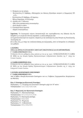 3
3. Ποιήματα για την ποίηση
- Κωνσταντίνος Π. Καβάφης, «Μελαγχολία του Ιάσωνος Κλεάνδρου ποιητού εν Κομμαγηνή 595
μ.Χ.»
- Κωνσταντίνος Π. Καβάφης, «Ο Δαρείος»
- Μίλτος Σαχτούρης, «Ο Ελεγκτής»
4. «Σελίδες του Γ. Ιωάννου»:
- «Μες στους προσφυγικούς συνοικισμούς»
- «Στου Κεμάλ το σπίτι»
5. Η ποιήτρια Κική Δημουλά:
- «Σημείο Αναγνωρίσεως»
Σημείωση: Τα λογοτεχνικά κείμενα (ποιητικά-πεζά) που περιλαμβάνονται στη διδακτέα ύλη θα
διδαχθούν με τη σειρά που δίνονται παραπάνω, η οποία καθορίζεται από:
α) τη χρονολογική σειρά των κειμένων, σύμφωνα με την κατάταξή τους στην Ιστορία της Νεοελληνικής
Λογοτεχνίας και
β) το είδος τους, με στόχο την εναλλαγή ποίησης και πεζογραφίας, ώστε να διατηρείται το ενδιαφέρον
των μαθητών.
4. ΙΣΤΟΡΙΑ
ΟΜΑΔΑΣ ΠΡΟΣΑΝΑΤΟΛΙΣΜΟΥ ΣΠΟΥΔΩΝ ΟΙΚΟΝΟΜΙΑΣ ΚΑΙ ΠΛΗΡΟΦΟΡΙΚΗΣ
Γ΄ ΤΑΞΗΣ ΗΜΕΡΗΣΙΟΥ ΓΕΛ:
Η διδακτέα ύλη του μαθήματος όπως ορίζεται με την με αρ. πρωτ. 141966/Δ2/05-09-2016 Υ.Α (ΦΕΚ
Β΄ 2894) για την Ιστορία Ομάδας Προσανατολισμού Ανθρωπιστικών Σπουδών της Γ΄ τάξης του
Γενικού Λυκείου.
Δ΄ ΤΑΞΗΣ ΕΣΠΕΡΙΝΟΥ ΓΕΛ:
Η διδακτέα ύλη του μαθήματος όπως ορίζεται με την με αρ. πρωτ. 141964/Δ2/05-09-2016 Υ.Α (ΦΕΚ
Β΄ 2893) για την Ιστορία Ομάδας Προσανατολισμού Ανθρωπιστικών Σπουδών της Δ΄ τάξης του
Εσπερινού Γενικού Λυκείου.
5. ΙΣΤΟΡΙΑ ΚΟΙΝΩΝΙΚΩΝ ΕΠΙΣΤΗΜΩΝ
Γ΄ ΤΑΞΗΣ ΗΜΕΡΗΣΙΟΥ ΓΕΛ
Από το βιβλίο «Ιστορία Κοινωνικών Επιστημών» των κ.κ. Γκίβαλου, Γρηγοροπούλου, Κοτρόγιαννου
και Μανιάτη:
Κεφ. 1: Επιστήμη και Κοινωνικές Επιστήμες
Παράγραφος: 1.2.: Η εξέλιξη των κοινωνικών επιστημών μέχρι τον 16ο
αιώνα
Υποπαράγραφοι: 1.2.1, 1.2.2, 1.2.3, 1.2.4.
Κεφ. 3: Θεμελιωτές των Κοινωνικών Επιστημών
Παράγραφος 3.1.: Πολιτική Επιστήμη
Υποπαράγραφοι: 3.1.1, 3.1.2, 3.1.3, 3.1.4
Παράγραφος 3.2: Οικονομική επιστήμη
Υποπαράγραφοι: 3.2.2, 3.2.4.
Παράγραφος 3.4.: Ψυχολογία
Παράγραφος 3.5.: Ανθρωπολογία
Υποπαράγραφοι: 3.5.1, 3.5.4, 3.5.5.
 