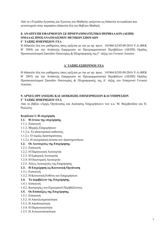 5
Από το «Τετράδιο Εργασίας και Έρευνας του Μαθητή» ορίζονται ως διδακτέα τα κεφάλαια που
αντιστοιχούν στην παραπάνω διδακτέα ύλη του Βιβλίου Μαθητή.
8. ΑΝΑΠΤΥΞΗ ΕΦΑΡΜΟΓΩΝ ΣΕ ΠΡΟΓΡΑΜΜΑΤΙΣΤΙΚΟ ΠΕΡΙΒΑΛΛΟΝ (ΑΕΠΠ)
ΟΜΑΔΑΣ ΠΡΟΣΑΝΑΤΟΛΙΣΜΟΥ ΘΕΤΙΚΩΝ ΣΠΟΥΔΩΝ
Γ΄ ΤΑΞΗΣ ΗΜΕΡΗΣΙΟΥ ΓΕΛ
Η διδακτέα ύλη του μαθήματος όπως ορίζεται με την με αρ. πρωτ. 141966/Δ2/05-09-2016 Υ.Α (ΦΕΚ
Β΄ 2894) για την Ανάπτυξη Εφαρμογών σε Προγραμματιστικό Περιβάλλον (ΑΕΠΠ) Ομάδας
Προσανατολισμού Σπουδών Οικονομίας & Πληροφορικής της Γ΄ τάξης του Γενικού Λυκείου.
Δ΄ ΤΑΞΗΣ ΕΣΠΕΡΙΝΟΥ ΓΕΛ
Η διδακτέα ύλη του μαθήματος όπως ορίζεται με την με αρ. πρωτ. 141964/Δ2/05-09-2016 Υ.Α (ΦΕΚ
Β΄ 2893) για την Ανάπτυξη Εφαρμογών σε Προγραμματιστικό Περιβάλλον (ΑΕΠΠ) Ομάδας
Προσανατολισμού Σπουδών Οικονομίας & Πληροφορικής της Δ΄ τάξης του Εσπερινού Γενικού
Λυκείου.
9. ΑΡΧΕΣ ΟΡΓΑΝΩΣΗΣ ΚΑΙ ΔΙΟΙΚΗΣΗΣ ΕΠΙΧΕΙΡΗΣΕΩΝ ΚΑΙ ΥΠΗΡΕΣΙΩΝ
Γ΄ ΤΑΞΗΣ ΗΜΕΡΗΣΙΟΥ ΓΕΛ
Από το βιβλίο «Αρχές Οργάνωσης και Διοίκησης Επιχειρήσεων» των κ.κ. Μ. Βαξεβανίδου και Π.
Ρεκλείτη:
Κεφάλαιο 1: Η επιχείρηση
1.1. Η έννοια της επιχείρησης
1.1.1. Εισαγωγή
1.1.2. Μορφές Επιχειρήσεων
1.1.2.α. Το ιδιοκτησιακό καθεστώς
1.1.2.γ. Ο τομέας δραστηριότητας
1.1.2.ε. Η γεωγραφική έκταση των δραστηριοτήτων
1.2. Οι Λειτουργίες της Επιχείρησης
1.2.1. Εισαγωγή
1.2.2. Η Παραγωγική Λειτουργία
1.2.3. Η Εμπορική Λειτουργία
1.2.4. Η Οικονομική Λειτουργία
1.2.5. Άλλες Λειτουργίες της Επιχείρησης
1.3. Η Επιχείρηση ως Κοινωνική Οργάνωση
1.3.1. Εισαγωγή
1.3.2. Η Κοινωνική Ευθύνη των Επιχειρήσεων
1.4. Το περιβάλλον της Επιχείρησης
1.4.1. Εισαγωγή
1.4.2. Κατηγορίες του Εξωτερικού Περιβάλλοντος
1.5. Οι Επιδιώξεις της Επιχείρησης
1.5.1. Εισαγωγή
1.5.2. Η Αποτελεσματικότητα
1.5.3. Η Αποδοτικότητα
1.5.4. Η Παραγωγικότητα
1.5.5. Η Ανταγωνιστικότητα
 