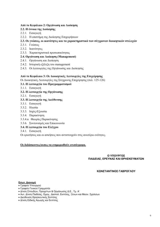 6
Από το Κεφάλαιο 2: Οργάνωση και Διοίκηση
2.2. Η έννοια της Διοίκησης
2.2.1. Εισαγωγή
2.2.2. Η επιστήμη της Διοίκησης Επιχειρήσεων
2.3. Οι γνώσεις, οι ικανότητες και τα χαρακτηριστικά των σύγχρονων διοικητικών στελεχών
2.3.1. Γνώσεις
2.3.2. Ικανότητες
2.3.3. Χαρακτηριστικά προσωπικότητας
2.4. Οργάνωση και Διοίκηση (Management)
2.4.1. Οργάνωση και Διοίκηση
2.4.2. Ιστορική εξέλιξη του management
2.4.3. Οι λειτουργίες της Οργάνωσης και Διοίκησης
Από το Κεφάλαιο 3: Οι Διοικητικές Λειτουργίες της Επιχείρησης
Οι Διοικητικές Λειτουργίες της Σύγχρονης Επιχείρησης (σελ. 125-126)
3.1. Η λειτουργία του Προγραμματισμού
3.1.1. Εισαγωγή
3.2. Η λειτουργία της Οργάνωσης
3.2.1. Εισαγωγή
3.3. Η λειτουργία της Διεύθυνσης
3.3.1. Εισαγωγή
3.3.2. Ηγεσία
3.3.3. Ισχύς-Εξουσία
3.3.4. Παρακίνηση
3.3.4.α Θεωρίες Παρακίνησης
3.3.6. Συντονισμός και Επικοινωνία
3.4. Η λειτουργία του Ελέγχου
3.4.1. Εισαγωγή
Οι ερωτήσεις και οι ασκήσεις που αντιστοιχούν στις ανωτέρω ενότητες.
Οι διδάσκοντες/ουσες να ενημερωθούν ενυπόγραφα.
Εσωτ. Διανομή
Γραφείο Υπουργού
Γραφείο Γενικού Γραμματέα
Δ/νση Σπουδών, Προγρ/των & Οργάνωσης Δ.Ε., Τμ. Α΄
Αυτ. Δ/νση Παιδείας, Ομογ., Διαπολ. Εκπ/σης, Ξένων και Μειον. Σχολείων
Διεύθυνση Θρησκευτικής Εκπ/σης
Δ/νση Ειδικής Αγωγής και Εκπ/σης
Ο ΥΠΟΥΡΓΟΣ
ΠΑΙΔΕΙΑΣ, ΕΡΕΥΝΑΣ ΚΑΙ ΘΡΗΣΚΕΥΜΑΤΩΝ
ΚΩΝΣΤΑΝΤΙΝΟΣ ΓΑΒΡΟΓΛΟΥ
 