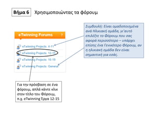 Βήμα 6 Χρησιμοποιώντας τα φόρουμ
Συμβουλή: Είναι ομαδοποιημένα
ανά Ηλικιακή ομάδα, γι’αυτό
επιλέξτε το Φόρουμ που σας
αφορά περισσότερο – υπάρχει
επίσης ένα Γενικότερο Φόρουμ, αν
η ηλικιακή ομάδα δεν είναι
σημαντική για εσάς.
Για την πρόσβαση σε ένα
φόρουμ, απλά κάντε κλικ
στον τίτλο του Φόρουμ,
π.χ. eTwinning Έργα 12-15
 
