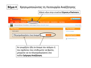Βήμα 4 Χρησιμοποιώντας τη Λειτουργία Αναζήτησης
Κάντε κλικ στην ετικέτα Εύρεση eTwinners
Αν γνωρίζετε ήδη το όνομα του ατόμου ή
του σχολείου που επιθυμείτε να βρείτε,
μπορείτε να το πληκτρολογήσετε στο
πεδίο Γρήγορη Αναζήτηση
Πληκτρολογήστε ένα όνομα
 